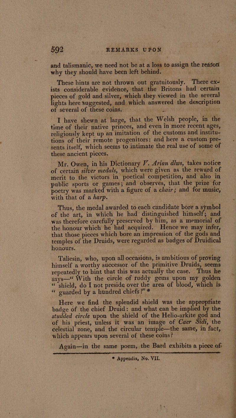 and talismanic, we need not be at a loss to assign the reason why they should have been left behind. | These hints are not thrown out gratuitously. There ex- ists considerable evidence, that the Britons had certain pieces of gold and silver, which they viewed in the several lights here suggested, and which answered the description of several of these coins. &amp; | I have shewn at large, that the Welsh people, in the time of their native princes, and even in more recent ages, religiously kept up an imitation of the customs and institu- tions of their remote progenitors: and here a custom pre- ‘sents itself, which seems to intimate the real use of some of these ancient pieces. Pie Mr. Owen, in his Dictionary /. Arian dlws, takes notice of certain silver medals, which were given as the reward of merit to the victors in poetical competition, and also in public sports or games; and observes, that the prize for poetry was marked with a figure of a chair; and for music, with that of a harp. eaers nee Thus, the medal awarded to each candidate bore a symbol of the art, in which he had distinguished himself; and was therefore carefully preserved by him, as a memorial of the honour which he had acquired. Hence we may infer, that those pieces which bore an impression of the gods and temples of the Druids, were regarded as badges of Druidical _ honours. pee Taliesin, who, upon all occasions, is ambitious of proving himself a worthy successor of the primitive Druids, seems repeatedly to hint that this was actually the case. Thus he gays— With the circle of ruddy gems upon my golden “shield, do I not preside over the area of blood, which is. “ guarded by a hundred chiefs ?” * Here we find the splendid shield was the appropriate badge of the chief Druid: and what can be implied by the studded circle upon the shield of the Helio-arkite god and of his priest, unless it was an image of Caer Sidi, the celestial zone, and the circular temple—the same, in fact, which appears upon several of these coins! i Again—in the same poem, the Bard exhibits a piece of: * Appendix, No. VII.