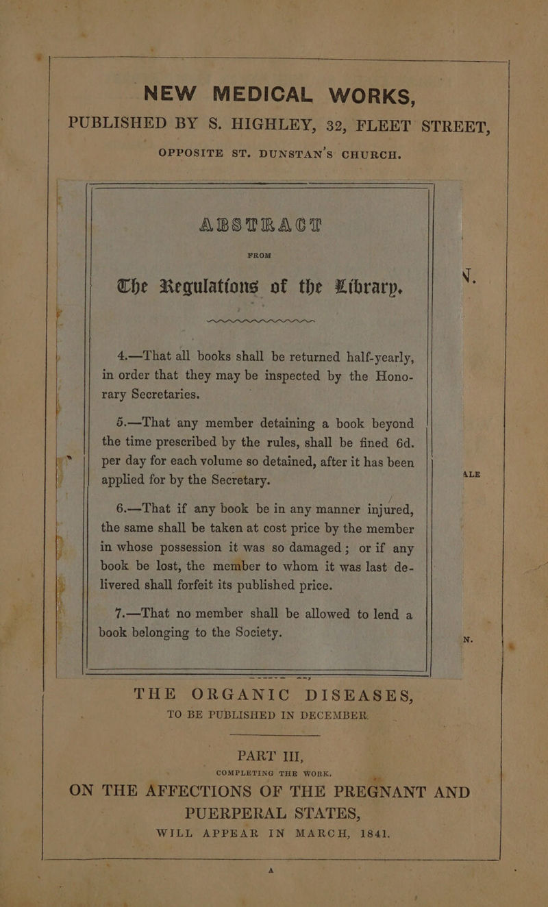 NEW MEDICAL WORKS, PUBLISHED BY S. HIGHLEY, 32, FLEET STREET, OPPOSITE ST. DUNSTAN'S CHURCH. ABSTRACT FROM Che Requlattons of the Ltbraryp. [ 4.—That all books shall be returned half-yearly, in order that they may es inspected by the Hono- rary Secretaries. 5.—That any member detaining a book beyond the time prescribed by the rules, shall be fined 6d. ms per day for each volume so detained, after it has been | applied for by the Secretary. 6.—That if any book be in any manner injured, the same shall be taken at cost price by the member in whose possession it was so damaged; or if any book be lost, the member to whom it was last de- livered shall forfeit its published price. 7.—That no member shall be allowed to lend a book. belonging to the Society. ——— we ee =m y THE ORGANIC DISEASES, TO BE PUBLISHED IN DECEMBER. PART II, COMPLETING THE WORK. ON THE AFFECTIONS OF THE PREGNANT AND | PUERPERAL STATES, WILL APPEAR IN MARCH, 1841. ty A