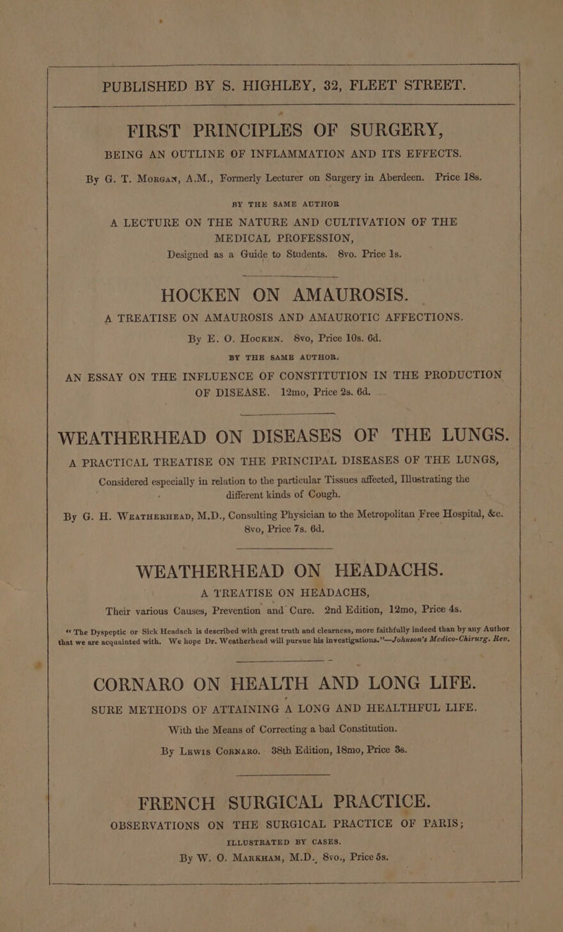 FIRST PRINCIPLES OF SURGERY, BEING AN OUTLINE OF INFLAMMATION AND ITS EFFECTS. By G. T. Morgan, A.M., Formerly Lecturer on Surgery in Aberdeen. Price 18s. BY THE SAME AUTHOR A LECTURE ON THE NATURE AND CULTIVATION OF THE MEDICAL PROFESSION, Designed as a Guide to Students. 8vo. Price 1s. HOCKEN ON AMAUROSIS. | A TREATISE ON AMAUROSIS AND AMAUROTIC AFFECTIONS. By E. O. Hocxrn. 8vo, Price 10s. 6d. BY THE SAME AUTHOR. AN ESSAY ON THE INFLUENCE OF CONSTITUTION IN THE PRODUCTION OF DISEASE. 12mo, Price 2s. 6d. WEATHERHEAD ON DISEASES OF THE LUNGS. A PRACTICAL TREATISE ON THE PRINCIPAL DISEASES OF THE LUNGS, Considered especially in relation to the particular Tissues affected, Illustrating the 5 different kinds of Cough. By G. H. Wearuerueap, M.D., Consulting Physician to the Metropolitan Free Hospital, &amp;c. 8vo, Price 7s. 6d. WEATHERHEAD ON HEADACHS. A TREATISE ON HEADACHS, Their various Causes, Prevention and Cure. 2nd Edition, 12mo, Price 4s. ** The Dyspeptic or Sick Headach is described with great truth and clearness, more faithfully indeed than by any Author CORNARO ON HEALTH AND LONG LIFE. SURE METHODS OF ATTAINING A LONG AND HEALTHFUL LIFE. With the Means of Correcting a bad Constitution. By Lewis Cornnaro. 88th Edition, 18mo, Price 3s. FRENCH SURGICAL PRACTICE. OBSERVATIONS ON THE SURGICAL PRACTICE OF PARIS; ILLUSTRATED BY CASES. By W. O. Marxuam, M.D. 8vo., Price 5s.