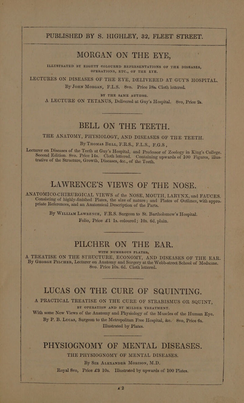 MORGAN ON THE EYE, ILLUSTRATED BY EIGHTY COLOURED REPRESENTATIONS OF THE DISEASES, OPERATIONS, ETC., OF THE EYE, LECTURES ON DISEASES OF THE EYE, DELIVERED AT GUY'S HOSPITAL. By Joun Morean, F.L.S. 8vo. Price 18s. Cloth lettered. BY THE SAME AUTHOR, A LECTURE ON TETANUS, Delivered at Guy's Hospital. 8vo, Price 2s. BELL ON THE TEETH. THE ANATOMY, PHYSIOLOGY, AND DISEASES OF THE TEETH. By Tuomas Bett, F.R.S., F.L.S., F.G.8, Lecturer on Diseases of the Teeth at Guy’s Hospital, and Professor of Zoology in King’s College. Second Edition. 8vo. Price 14s. Cloth lettered, Containing upwards of 100 Figures, illus- trative of the Structure, Growth, Diseases, &amp;c., of the Teeth. LAWRENCE’S VIEWS OF THE NOSE. ANATOMICO-CHIRURGICAL VIEWS of the NOSE, MOUTH, LARYNX, and FAUCES. Consisting of highly-finished Plates, the size of nature; and Plates of Outlines, with appro- priate References, and an Anatomical Description of the Parts. By Wiu1am Lawrence, F.R.S. Surgeon to St. Bartholomew's Hospital. Folio, Price £1 1s. coloured; 10s. 6d. plain. PILCHER ON THE EAR. WITH NUMEROUS PLATES, A TREATISE ON THE STRUCTURE, ECONOMY, AND DISEASES OF THE EAR. By Grorce Piicuxr, Lecturer on Anatomy and Surgery at the Webb-street School of Medicine. 8vo. Price 10s. 6d. Cloth lettered. LUCAS ON THE CURE OF SQUINTING. A PRACTICAL TREATISE ON THE CURE OF STRABISMUS OR SQUINT, BY OPERATION AND BY MILDER TREATMENT. With some New Views of the Anatomy and Physiology of the Muscles of the Human Eye. By P. B. Lucas, Surgeon to the Metropolitan Free Hospital, &amp;c. 8vo, Price 6s. Illustrated by Plates. PHYSIOGNOMY OF MENTAL DISEASES. THE PHYSIOGNOMY OF MENTAL DISEASES. By Str ALEXANDER Morison, M.D. Royal 8vo, Price £3 10s. Illustrated by upwards of 100 Plates. x2