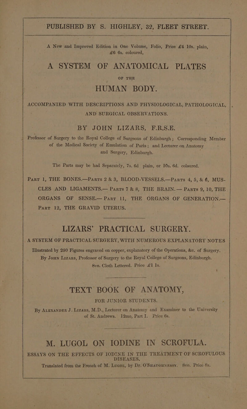 . £6 6s. coloured, A SYSTEM OF ANATOMICAL PLATES OF THE HUMAN BODY. ACCOMPANIED WITH DESCRIPTIONS AND PHYSIOLOGICAL, PATHOLOGICAL, AND SURGICAL OBSERVATIONS. BY JOHN LIZARS, F.R,S.E. Professor of Surgery to the Royal College of Surgeons of Edinburgh ; Corresponding Member of the Medical Society of Emulation of Paris; and Lecturer on Anatomy and Surgery, Edinburgh. The Parts may be had Separately, 7s. 6d plain, or 10s. 6d. coloured. Part 1, THE BONES.—Parrs 2 &amp; 3, BLOOD-VESSELS.—Parrs 4, 5, &amp; 6, MUS- CLES AND LIGAMENTS.— Parts 7 &amp; 8, THE BRAIN.— Parts 9, 10, THE ORGANS OF SENSE.— Parr 11, THE ORGANS OF GENERATION.— Part 12, THE GRAVID UTERUS. LIZARS’ PRACTICAL SURGERY. _A SYSTEM OF PRACTICAL SURGERY, WITH NUMEROUS EXPLANATORY NOTES Illustrated by 250 Figures engraved on copper, explanatory of the Operations, &amp;c. of Surgery. By Joun Lizars, Professor of Surgery to the Royal College of Surgeons, Edinburgh. 8vo. Cloth Lettered. Price £1 1s. ‘TEXT BOOK OF ANATOMY, FOR JUNIOR STUDENTS. By ALEXANDER J. Lizars, M.D., Lecturer on Anatomy and Examiner to the University of St. Andrews. 12mo, Part I. Price 6s. M. LUGOL ON IODINE IN SCROFULA. ESSAYS ON THE EFFECTS OF IODINE IN THE TREATMENT OF SCROFULOUS DISEASES. Translated from the French of M. Lugot, by Dr. O'SHaueuNessy. S8vo. Price 8s.