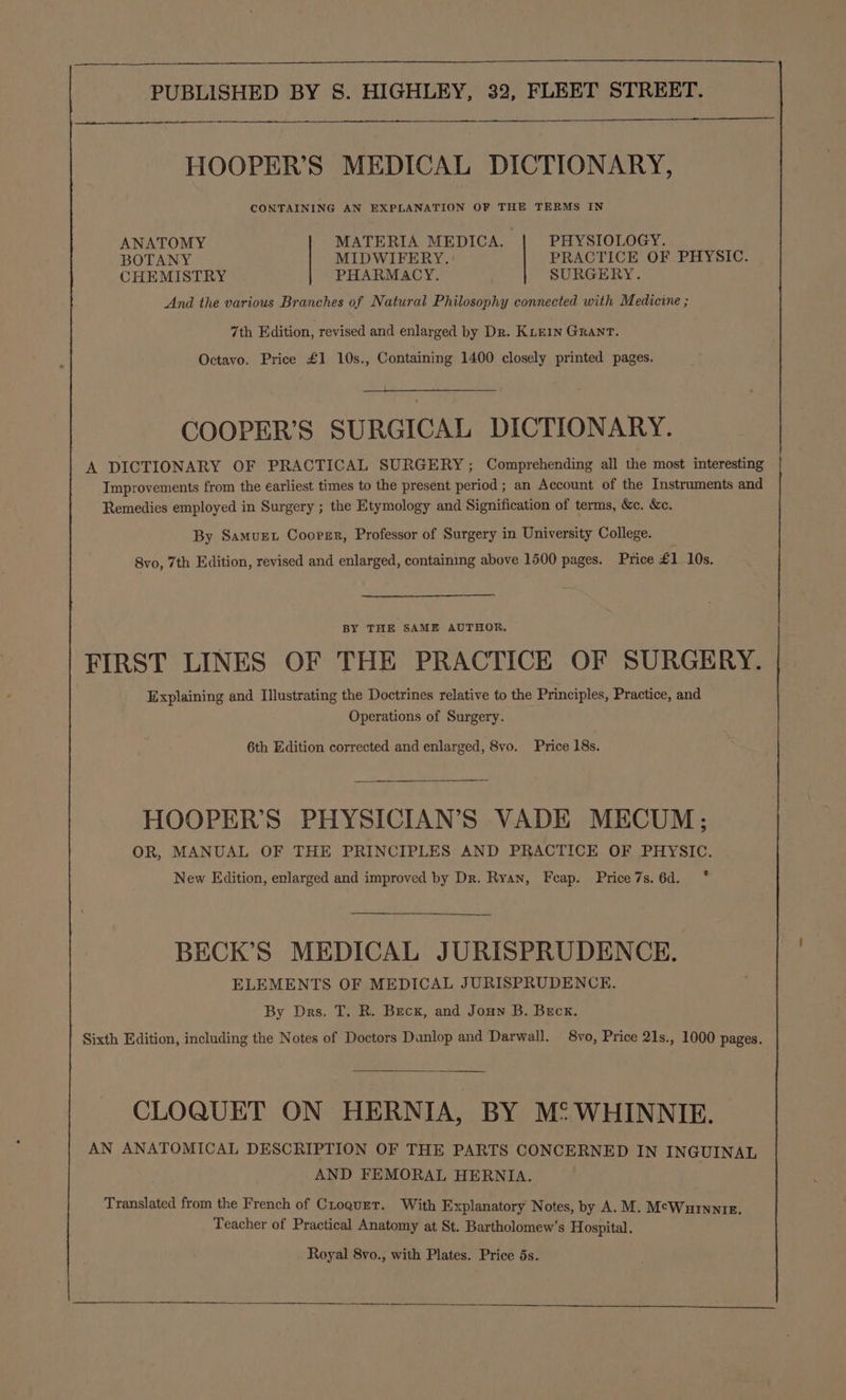 HOOPER’S MEDICAL DICTIONARY, CONTAINING AN EXPLANATION OF THE TERMS IN ANATOMY MATERIA MEDICA. PHYSIOLOGY. BOTANY MIDWIFERY. PRACTICE OF PHYSIC. CHEMISTRY PHARMACY. SURGERY. And the various Branches of Natural Philosophy connected with Medicine ; 7th Edition, revised and enlarged by Dr. KLEIN GRANT. Octavo. Price £1 10s., Containing 1400 closely printed pages. COOPER’S SURGICAL DICTIONARY. A DICTIONARY OF PRACTICAL SURGERY; Comprehending all the most interesting | Improvements from the earliest times to the present period; an Account of the Instruments and Remedies employed in Surgery ; the Etymology and Signification of terms, &amp;c. &amp;c. By Samvuet Coopgr, Professor of Surgery in University College. 8vo, 7th Edition, revised and enlarged, containing above 1500 pages. Price £1 10s. BY THE SAME AUTHOR. FIRST LINES OF THE PRACTICE OF SURGERY. Explaining and Illustrating the Doctrines relative to the Principles, Practice, and Operations of Surgery. 6th Edition corrected and enlarged, 8vo. Price 18s. HOOPER’S PHYSICIAN’S VADE MECUM:; OR, MANUAL OF THE PRINCIPLES AND PRACTICE OF PHYSIC. New Edition, enlarged and improved by Dr. Ryan, Feap. Price 7s. 6d. BECK’S MEDICAL JURISPRUDENCE. ELEMENTS OF MEDICAL JURISPRUDENCE. By Drs. T. R. Becx, and Jouw B. Beck. Sixth Edition, including the Notes of Doctors Dunlop and Darwall. 8vo, Price 21s., 1000 pages. CLOQUET ON HERNIA, BY MS WHINNIE. AN ANATOMICAL DESCRIPTION OF THE PARTS CONCERNED IN INGUINAL AND FEMORAL HERNIA. Translated from the French of Croquet. With Explanatory Notes, by A.M. Mc¢Wurnntz. Teacher of Practical Anatomy at St. Bartholomew's Hospital. Royal 8vo., with Plates. Price 5s.