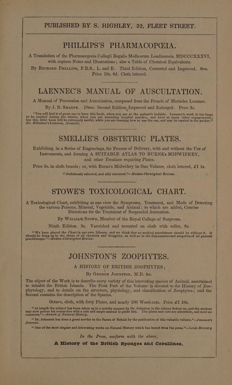 PHILLIPS’S PHARMACOPCGIA. A Translation of the Pharmacopeeia Collegii Regalis Medicorum Londinensis, MDCCCXXXVI, with copious Notes and Illustrations ; also a Table of Chemical Equivalents. By Ricuarp Purtiirs, F.R.S., L. and E. Third Edition, Corrected and Improved. 8vo. Price 10s. 6d. Cloth lettered. LAENNEC’S MANUAL OF AUSCULTATION. A Manual of Percussion and Auscu:tation, composed from the French of Meriedec Laennec. By J.B. Sarre. 18mo. Second Edition, Improved and Enlarged. Price 3s. - &gt; “You will find it of great use to have this book, when vou are at the patient’s bedside. Laennec’s work is too large to be studied during the winter, when you are attending hospital practice, and have so many other engagements ; but this little book will be extremely useful, while you are learning how to use the ear, and may be carried in the pocket.” Dr. Elliotson’s Lectures, (Lancet). SMELLIE’S OBSTETRIC PLATES. Exhibiting, in a Series of Engravings, the Process of Delivery, with and without the Use of Instruments, and forming A SUITABLE ATLAS TO BURNS’s MIDWIFERY, and other Treatises requiring Plates. Price 5s. in cloth boards; or, with Burns’s Midwifery in One Volume, cloth lettered, £1 1s. ¢ Judiciously selected, and ably executed.”—Medico-Chirurgical Reviews STOWE’S TOXICOLOGICAL CHART. A Toxicological Chart, exhibiting at one view the Symptoms, Treatment, and Mode of Detecting the various Poisons, Mineral, Vegetable, and Animal; to which are added, Concise Directions for the Treatment of Suspended Animation. By Witt1am Stowz, Member of the Royal College of Surgeons. Ninth Edition. 2s. Varnished and mounted on cloth with roller, 6s. y «© We have placed the Chart in our own Library, and we think that no medical practitioner should be without it. It should be hung upin the shops of all chemists and druggists, as wellas in the dispensaries and surgeries of all general practitioners.” —Medico-Chirurgical Review, JOHNSTON’S ZOOPHYTES. A HISTORY OF BRITISH .ZOOPHYTES ; By Groner Jonnston, M.D. &amp;c. The object of the Work is to describe every variety of this interesting species of Animal, ascertained to inhabit the British Islands. The First Part of the Volume is devoted to the History of Zoo- phytology, and to details on the structure, physiology, and classification of Zoophytes; and the Second contains the description of the Species. Octavo, cloth, with forty Plates, and nearly 100 Wood-cuts. Price £1 10s. * At length the subject has been taken up in a worthy manner by Dr. Johnston in the volume before us, and the student may now pursue his researches with a safe and ample manual to guide him. ‘The plates and cuts are admirable, and need no comment.”—Annals of Natural History. «« Dr. Johnston has done a great service to the Fauna of Britain by the publication of this valuable volume.”—.Jameson’s Journal. “ One of the most elegant and interesting works on Natural History which has issued from the press.”—Leeds Mercury In the Press, uniform with the above, A History of the British Sponges and Corallines,