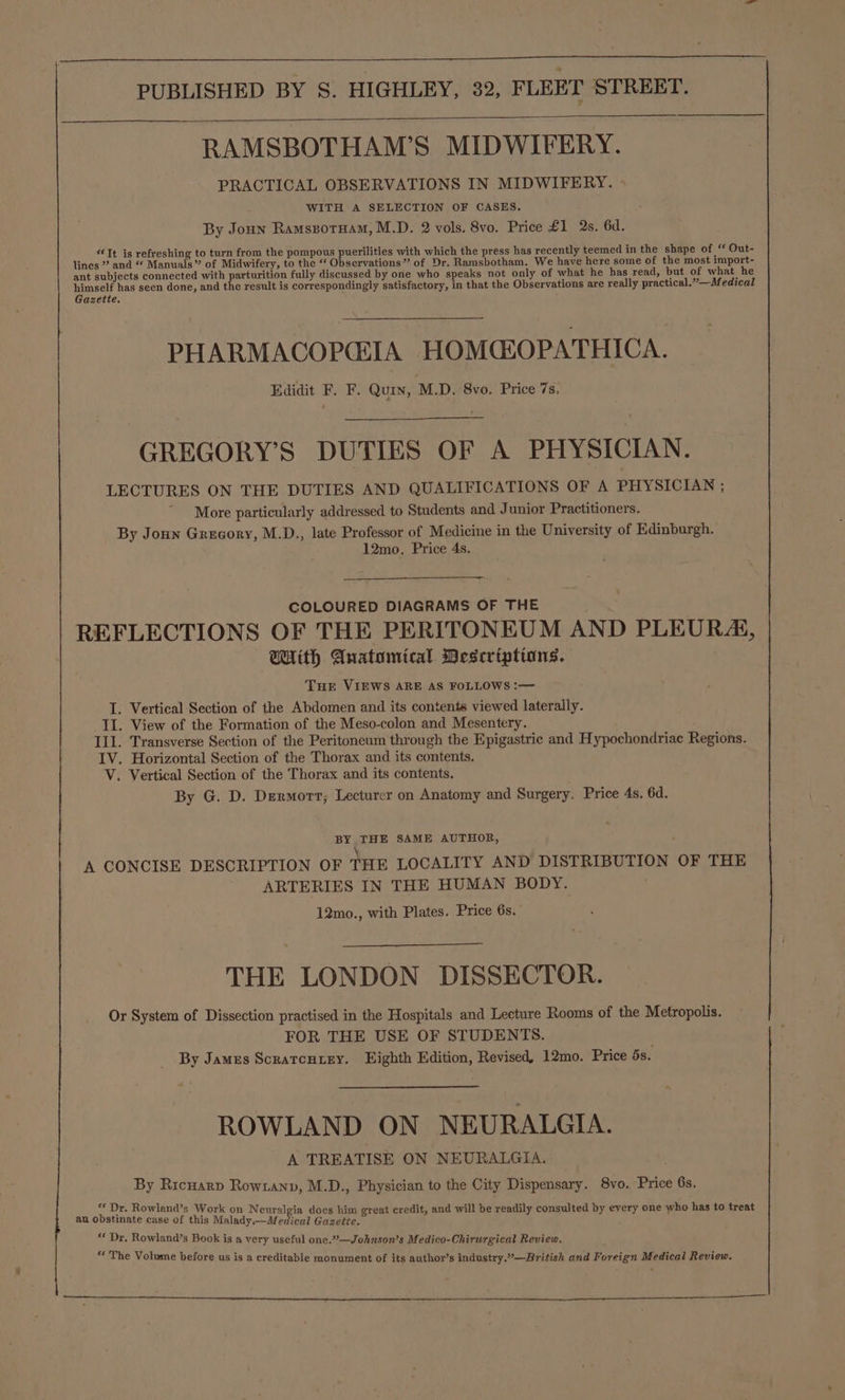 RAMSBOTHAM’S MIDWIFERY. PRACTICAL OBSERVATIONS IN MIDWIFERY. WITH A SELECTION OF CASES. : By Joun Ramszotuam, M.D. 2 vols. 8vo. Price £1 2s. 6d. “Tt is refreshing to turn from the pompous pesuinice with which the press has recently teemed in the shape of “ Out- lines ” and “ Manuals” of Midwifery, to the “ Observations” of Dr. Ramsbotham, We have here some of the most import- ant subjects connected with parturition fully discussed by one who speaks not only of what he has read, but of what he himself has seen done, and the result is correspondingly satisfactory, in that the Observations are really practical.”—Medical Gazette. PHARMACOPCEIA HOMCEOPATHICA. Edidit F. F. Quin, M.D. 8vo. Price 7s. GREGORY’S DUTIES OF A PHYSICIAN. LECTURES ON THE DUTIES AND QUALIFICATIONS OF A PHYSICIAN ; “More particularly addressed to Students and Junior Practitioners. By Joun Grecory, M.D., late Professor of Medicine in the University of Edinburgh. 12mo. Price 4s. COLOURED DIAGRAMS OF THE REFLECTIONS OF THE PERITONEUM AND PLEURA, With Anatomical Descriptions. THE VIEWS ARE AS FOLLOWS :— I. Vertical Section of the Abdomen and its contents viewed laterally. II. View of the Formation of the Meso-colon and Mesentery. Ill. Transverse Section of the Peritoneum through the Epigastric and Hypochondriac Regions. IV. Horizontal Section of the Thorax and its contents. V. Vertical Section of the Thorax and its contents. By G. D. Dermort; Lecturer on Anatomy and Surgery. Price 4s. 6d. BY THE SAME AUTHOR, \ A CONCISE DESCRIPTION OF THE LOCALITY AND DISTRIBUTION OF THE ARTERIES IN THE HUMAN BODY. 12mo., with Plates. Price 6s. THE LONDON DISSECTOR. Or System of Dissection practised in the Hospitals and Lecture Rooms of the Metropolis. FOR THE USE OF STUDENTS. ; By Jamus Scratcutry. Eighth Edition, Revised, 12mo. Price 5s. ROWLAND ON NEURALGIA. A TREATISE ON NEURALGIA. By Ricuarp Rowrianv, M.D., Physician to the City Dispensary. 8vo. Price 6s. ** Dr. Rowland’s Work on Neuralgia docs him + credit, and will b dil sulted t 7 ho has to t ae Obafiabie aca? ta Malady: defen ; eed Ope! eredit, and will be readily consulted by every one who has to treat ‘* Dr. Rowland’s Book is a very useful one.”—Johnson’s Medico-Chirurgical Review. Ce : . The Volume before us is a creditable monument of its author’s industry.—British and Foreign Medical Review.