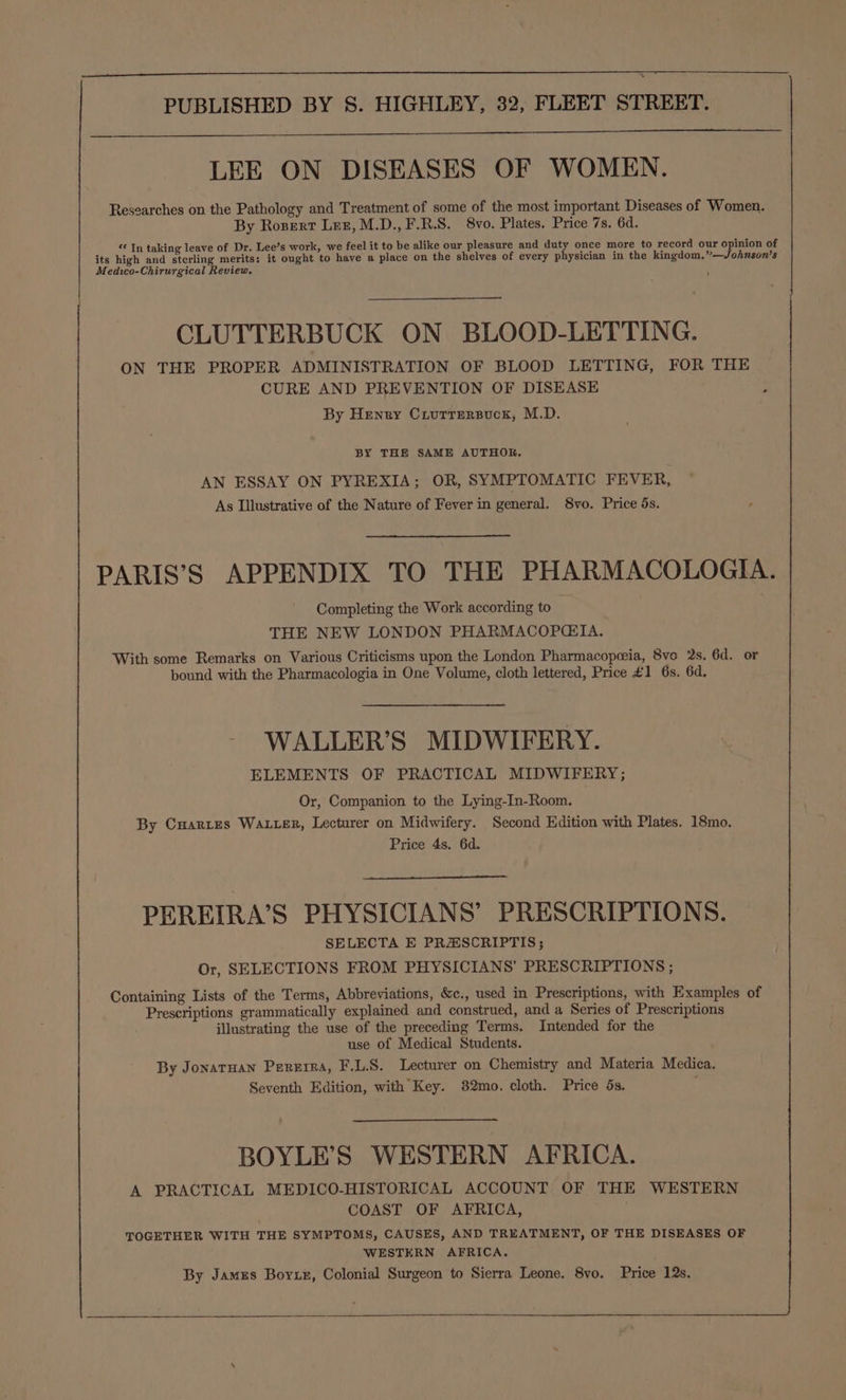 NS PUBLISHED BY S. HIGHLEY, 32, FLEET STREET. LEE ON DISEASES OF WOMEN. Researches on the Pathology and Treatment of some of the most important Diseases of Women. By Roserr Lez, M.D.,F.R.S. 8vo. Plates. Price 7s. 6d. “ In taking leave of Dr. Lee’s work, we feel it to be alike our pleasure and duty once more to record our opinion of its high and sterling merits: it ought to have a place on the shelves of every physician in the kingdom,”—Johnson’s Medico-Chirurgical Review. CLUTTERBUCK ON BLOOD-LETTING. ON THE PROPER ADMINISTRATION OF BLOOD LETTING, FOR THE CURE AND PREVENTION OF DISEASE 2 By Henry Ciutrersuck,; M.D. BY THE SAME AUTHOR, AN ESSAY ON PYREXIA; OR, SYMPTOMATIC FEVER, As Illustrative of the Nature of Fever in general. 8vo. Price 5s. PARIS’S APPENDIX TO THE PHARMACOLOGIA. Completing the Work according to THE NEW LONDON PHARMACOPCGTA. With some Remarks on Various Criticisms upon the London Pharmacopeeia, 8vo 2s. 6d. or bound with the Pharmacologia in One Volume, cloth lettered, Price £1 6s. 6d, WALLER’S MIDWIFERY. ELEMENTS OF PRACTICAL MIDWIFERY; Or, Companion to the Lying-In-Room. By Cuarres Water, Lecturer on Midwifery. Second Edition with Plates. 18mo. Price 4s. 6d. PEREIRA’S PHYSICIANS’ PRESCRIPTIONS. SELECTA E PRZASCRIPTIS; Or, SELECTIONS FROM PHYSICIANS’ PRESCRIPTIONS ; Containing Lists of the Terms, Abbreviations, &amp;c., used in Prescriptions, with Examples of Prescriptions grammatically explained and construed, and a Series of Prescriptions illustrating the use of the preceding Terms. Intended for the use of Medical Students. By Jonatuan Pererra, F.L.S. Lecturer on Chemistry and Materia Medica. Seventh Edition, with Key. 82mo. cloth. Price 5s. BOYLE’S WESTERN AFRICA. A PRACTICAL MEDICO-HISTORICAL ACCOUNT OF THE WESTERN COAST OF AFRICA, TOGETHER WITH THE SYMPTOMS, CAUSES, AND TREATMENT, OF THE DISEASES OF WESTERN AFRICA. By Jamzs Boyxe, Colonial Surgeon to Sierra Leone. 8vo. Price 12s.