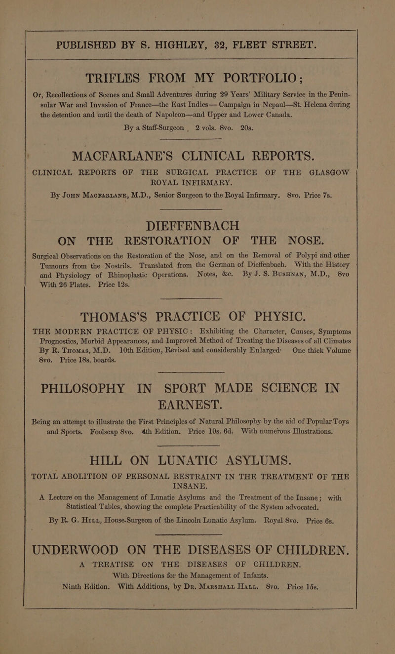 TRIFLES FROM MY PORTFOLIO ; Or, Recollections of Scenes and Small Adventures during 29 Years’ Military Service in the Penin- sular War and Invasion of France—the East Indies —— Campaign in Nepaul—St. Helena during the detention and until the death of Napoleon—and Upper and Lower Canada. By a StaffSurgeon _ 2 vols. 8vo. 20s. MACFARLANE’S CLINICAL REPORTS. CLINICAL REPORTS OF THE SURGICAL PRACTICE OF THE GLASGOW ROYAL INFIRMARY. By Jonn Macrariane, M.D., Senior Surgeon to the Royal Infirmary. 8vo. Price 7s. DIEFFENBACH ON THE RESTORATION OF THE NOSE. Surgical Observations on the Restoration of the Nose, and on the Removal of Polypi and other Tumours from the Nostrils. Translated from the German of Dieffenbach. With the History and Physiology of Rhinoplastic Operations. Notes, &amp;. By J.S. Busunan, M.D., 8vo With 26 Plates. Price 12s. THOMAS’S PRACTICE OF PHYSIC. THE MODERN PRACTICE OF PHYSIC: Exhibiting the Character, Causes, Symptoms Prognostics, Morbid Appearances, and Improved Method of Treating the Diseases of all Climates By R. Tuomas, M.D. 10th Edition, Revised and considerably Enlarged: One thick Volume 8vo. Price 18s. boards. PHILOSOPHY IN SPORT MADE SCIENCE IN EARNEST. Being an attempt to illustrate the First Principles of Natural Philosophy by the aid of Popular Toys and Sports. Foolscap 8vo. 4th Edition. Price 10s. 6d. With numerous Illustrations. HILL ON LUNATIC ASYLUMS. TOTAL ABOLITION OF PERSONAL RESTRAINT IN THE TREATMENT OF THE INSANE. A Lecture on the Management of Lunatic Asylums and the Treatment of the Insane; with Statistical Tables, showing the complete Practicability of the System advocated. By R. G. Hix, House-Surgeon of the Lincoln Lunatic Asylum. Royal 8vo. Price 6s. UNDERWOOD ON THE DISEASES OF CHILDREN. A TREATISE ON THE DISEASES OF CHILDREN. With Directions for the Management of Infants. Ninth Edition. With Additions, by Dr. Marsnatt Hay. 8vo. Price 15s.