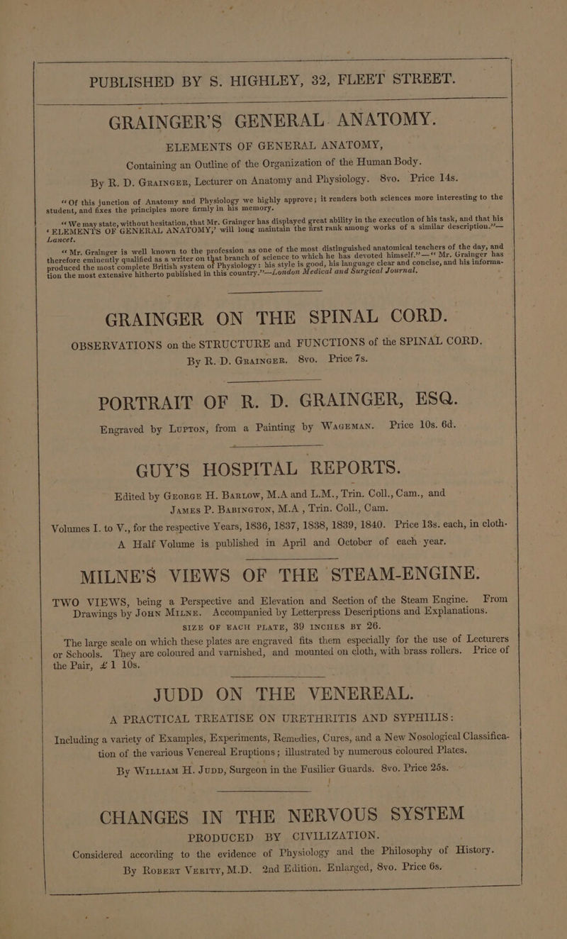 1 PUBLISHED BY S. HIGHLEY, 32, FLEET STREET. GRAINGER’S GENERAL. ANATOMY. ELEMENTS OF GENERAL ANATOMY, Containing an Outline of the Organization of the Human Body. By R. D. Grarneer, Lecturer on Anatomy and Physiology. 8vo. Price 14s. «Of this junction of Anatomy and Physiology we highly approve; it renders both sciences more interesting to the student, and fixes the principles more firmly in his memory. “© We may state, without hesitation, that Mr. Grainger has displayed great ability in the execution of his task, and that his ‘ELEMENTS OF GENERAL ANATOMY,’ will long maintain the frst rank among works of a similar description.’— Lancet. “ Mr. Grainger is well known to the profession as one of the most distinguished anatomical teachers of the day, and therefore eminently qualified as a writer on that branch of science to which he has devoted himself.’—‘‘ Mr. Grainger has produced the most complete British system 0 Physiology: his style is good, his language clear and concise, and his informa- tion the most extensive hitherto published in this country.’—London Medical and Surgical Journal, GRAINGER ON THE SPINAL CORD. OBSERVATIONS on the STRUCTURE and FUNCTIONS of the SPINAL CORD. By R. D. Grarncer. 8vo. Price 7s. PORTRAIT OF RB. D. GRAINGER, ESQ. Engraved by Lupron, from a Painting by Waceman. Price 10s. 6d. GUY’S HOSPITAL REPORTS. Edited by Grorcr H. Bartow, M.A and L.M., Trin. Coll., Cam., and James P. Basrneron, M.A, Trin. Coll., Cam. Volumes I. to V., for the respective Years, 1836, 1837, 1838, 1839, 1840. Price 13s. each, in cloth- A Half Volume is published in April and October of each year. MILNE’S VIEWS OF THE STEAM-ENGINE. TWO VIEWS, being a Perspective and Elevation and Section of the Steam Engine. From Drawings by Joun Mitne. Accompanied by Letterpress Descriptions and Explanations. SIZE OF EACH PLATE, 39 INCHES By 26. The large scale on which these plates are engraved fits them especially for the use of Lecturers or Schools. They are coloured and varnished, and mounted on cloth, with brass rollers. Price of the Pair, #1 10s. JUDD ON THE VENEREAL. A PRACTICAL TREATISE ON URETHRITIS AND SYPHILIS: Including a variety of Examples, Experiments, Remedies, Cures, and a New Nosological Classifica- tion of the various Venereal Eruptions; illustrated by numerous coloured Plates. By Witr1am H. Jupp, Surgeon in the Fusilier Guards. 8vo. Price 28s. i CHANGES IN THE NERVOUS SYSTEM PRODUCED BY CIVILIZATION. Considered according to the evidence of Physiology and the Philosophy of History. By Rosert Verity, M.D. 2nd Edition. Enlarged, 8vo. Price 6s, a