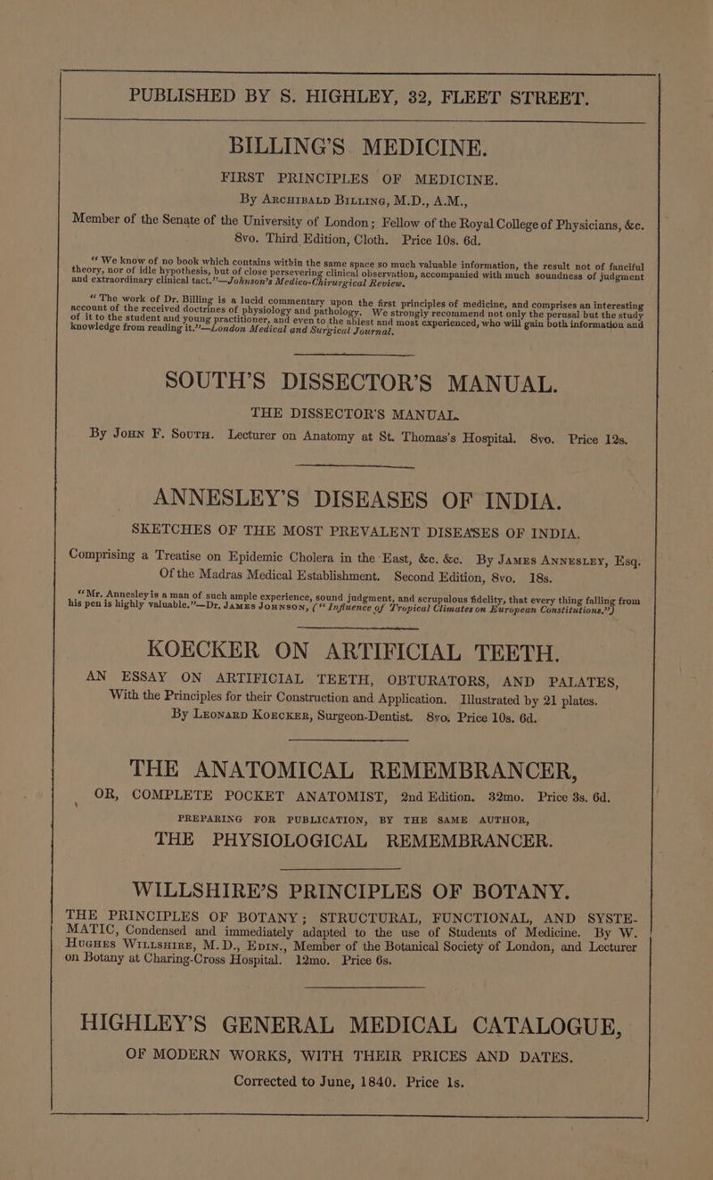 BILLING’S. MEDICINE. FIRST PRINCIPLES OF MEDICINE. By Arcurpatp Biuuine, M.D., A.M., Member of the Senate of the University of London; Fellow of the Royal College of Physicians, &amp;c. 8vo. Third Edition, Cloth. Price 10s. 6d. ““ We know of no book which contains within the same Space so much valuable information, the result not of fanciful theory, nor of idle hypothesis, but of close persevering clinical observation, accompanied with much soundness of judgment and extraordinary clinical tact.?’—Johnson’s M. edico-Chirurgical Review. «The work of Dr. Billing is a lucid commentary upon the first principles of medicine, and comprises an interesting account of the received doctrines of physiology and pathology. We strongly recommend not only the perusal but the study of it to the student and young practitioner, and even to the ablest and most experienced, who will gain both information and knowledge from reading it.”—London Medical and Surgical Journal. SOUTH’S DISSECTOR’S MANUAL. THE DISSECTOR'S MANUAL. By Joun F. Sovurn. Lecturer on Anatomy at St. Thomas's Hospital. 8vo. Price 12s. ANNESLEY’S DISEASES OF INDIA. SKETCHES OF THE MOST PREVALENT DISEASES OF INDIA. Comprising a Treatise on Epidemic Cholera in the ‘East, &amp;c. &amp;e. By Jamus Annestey, Esq. Of the Madras Medical Establishment. Second Edition, 8vo. 18s. “Mr. Annesley is a man of such ample experience, sound judgment, and scrupulous fidelity, that every thing falling from his pen is highly valuable.”—Dr, Jamzs Jounson, (“Influence of Trupical Climates on European Constitutions.’) KOECKER ON ARTIFICIAL TEETH. AN ESSAY ON ARTIFICIAL TEETH, OBTURATORS, AND PALATES, With the Principles for their Construction and Application. Illustrated by 21 plates. By Lronarp Korcker, Surgeon-Dentist. 8yvo, Price 10s. 6d. THE ANATOMICAL REMEMBRANCER, OR, COMPLETE POCKET ANATOMIST, 2nd Edition. 32mo. Price 8s, 6d. PREPARING FOR PUBLICATION, BY THE SAME AUTHOR, THE PHYSIOLOGICAL REMEMBRANCER. WILLSHIRE’S PRINCIPLES OF BOTANY. THE PRINCIPLES OF BOTANY; STRUCTURAL, FUNCTIONAL, AND SYSTE- MATIC, Condensed and immediately adapted to the use of Students of Medicine. By W. Hugues Wiiusuire, M.D., Epry., Member of the Botanical Society of London, and Lecturer on Botany at Charing-Cross Hospital. 12mo. Price 6s. HIGHLEY’S GENERAL MEDICAL CATALOGUE, OF MODERN WORKS, WITH THEIR PRICES AND DATES. Corrected to June, 1840. Price ls.