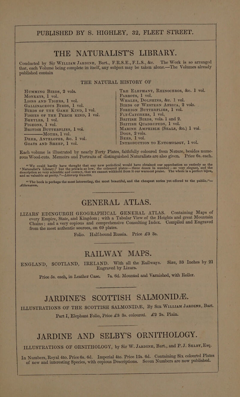 (ee eee ee See 2 ee ae ae a a ea THE NATURALIST’S LIBRARY. Conducted by Sir Wrir1aM Jarpine, Bart., F.R.S.E., F.L.S., &amp;c. The Work is so arranged that, each Volume being complete in itself, any subject may be taken alone-—The Volumes already published contain THE NATURAL HISTORY OF Hummine Birps, 2 vols. Tue ExLerHant, Rarnoceros, &amp;c. 1 vol. Monkeys, 1 vol. Parrots, 1 vol. Lions AND TiceERs, 1 vol. Wuates, Dotrutns, &amp;c. 1 vol. GaLLInacEous Birps, 1 vol. Birps oF WESTERN ArFrica, 2 vols. . Birps oF THE GAME Krnp, | vol. Forrren ButrrEerFf igs, 1 vol. FisHES OF THE PERCH KIND, 1 vol. Fiy-CarcHers, 1 vol. BEETLES, 1 vol. BritisH Birps, vols. 1 and 2. Pigeons, 1 vol. British QuADRUPEDS, 1 vol. BritisH BuTTERFLIES, 1 vol. Marine Ampuisi# (SEats, &amp;c.) 1 vol. Morus, 1 vol. Does, 2 vols. Deer, ANTELOPES, &amp;o. 1 vol. Bess, 1 vol. Goats AND SHEEP, 1 vol. InrRODUCTION TO EnTomoxoey, 1 vol. Each volume is illustrated by nearly Forty Plates, faithfully coloured from Nature, besides nume- rous Wood-cuts. Memoirs and Portraits of distinguished Naturalists are also given. Price 6s. each. “We could hardly have thought that any new periodical would have obtained our approbation so entirely as the ‘Naturalist’s Library ;? but the priceis so low, the coloured plates—three dozen in number—so very elegant, and the description so very scientific and correct, that we cannot withhold from it our warmest praise. The whole is a perfect bijou, and as valuable as pretty.”—Literary Gazette. i. The book is perhaps the most interesting, the most beautiful, and the cheapest series yet offered to the public.”’— thenaum. GENERAL ATLAS. LIZARS’ EDINGURGH GEOGRAPHICAL GENERAL ATLAS. Containing Maps of every Empire, State, and Kingdom; with a Tabular View of the Heights and great Mountain Chains ; and a very copious and comprehensive Consulting Index. Compiled and Engraved from the most authentic sources, on 69 plates. Folio. Halfbound Russia. Price £3 3s. RAILWAY MAPS. ENGLAND, SCOTLAND, IRELAND. With all the Railways. Size, 33 Inches by 21 Engraved by Lizars. Price 5s. each, in Leather Case. 7s. 6d. Mounted and Varnished, with Roller. JARDINE’S SCOTTISH SALMONIDAL. ILLUSTRATIONS OF THE SCOTTISH SALMONIDA, By Siz Wirz1am JARDINE, Bart. Part I, Elephant Folio, Price £3 3s. coloured. £2 2s. Plain. JARDINE AND SELBY’S ORNITHOLOGY. ILLUSTRATIONS OF ORNITHOLOGY, by Sir W. Jazprnz, Bart., and P. J. SeLBy, Esq. In Numbers, Royal 4to. Price 6s. 6d. Imperial 4to. Price 12s. 6d. Containing Six coloured Plates of new and interesting Species, with copious Descriptions. Seven Numbers are now published.