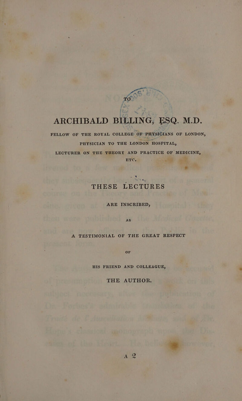 ARCHIBALD BILLING, ESQ. M.D. FELLOW OF THE ROYAL COLLEGE OF: PHYSICIANS OF LONDON, PHYSICIAN TO THE LONDON HOSPITAL, LECTURER ON THE THEORY AND PRACTICE OF MEDICINE, ETC. =e wea | THESE LECTURES ARE INSCRIBED, AS A TESTIMONIAL OF THE GREAT RESPECT OF HIS FRIEND AND COLLEAGUE, THE AUTHOR.