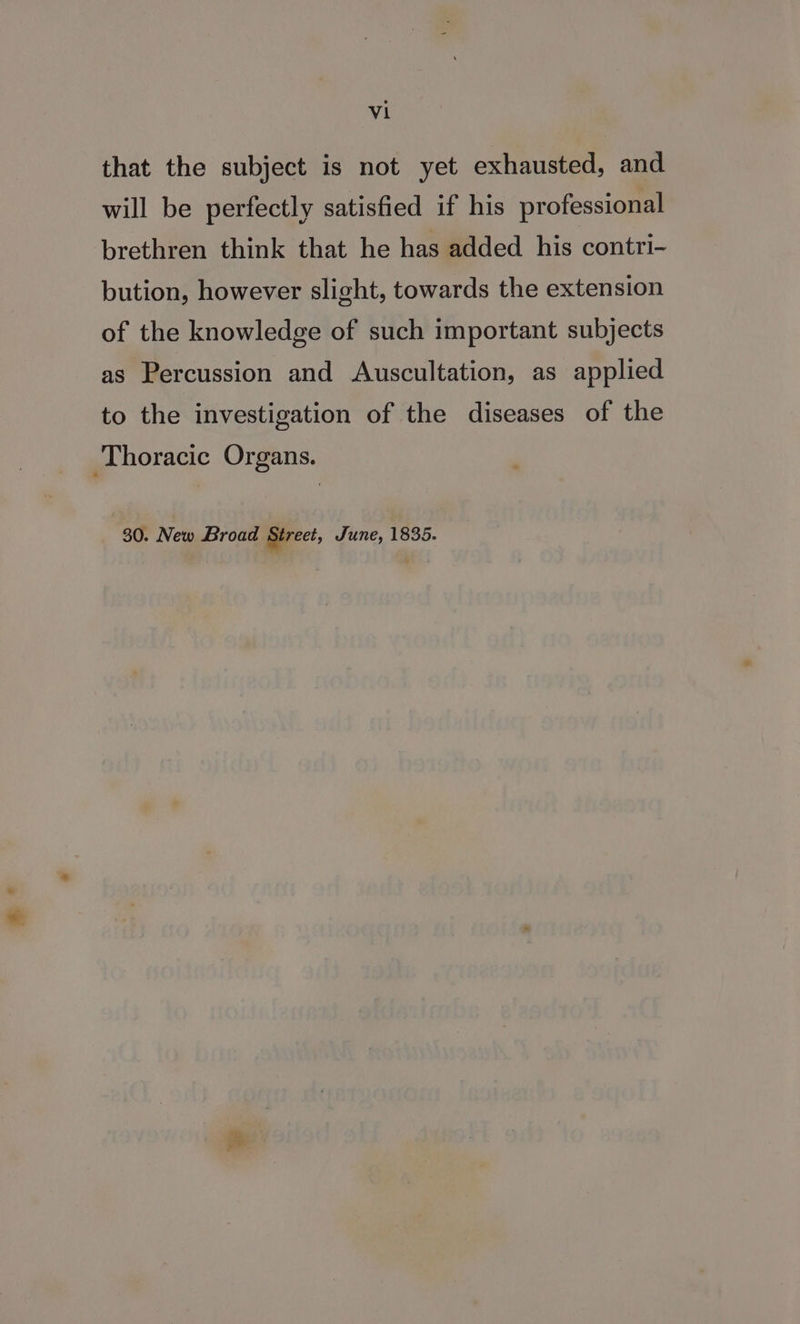 at that the subject is not yet exhausted, and will be perfectly satisfied if his professional brethren think that he has added his contri- bution, however slight, towards the extension of the knowledge of such important subjects as Percussion and &lt;Auscultation, as applied to the investigation of the diseases of the 30. New Broad Street, June, 1835.