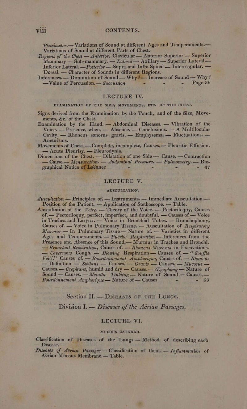 Plessimeter.— Variations of Sound at different Ages and Temperaments.— Variations of Sound at different Parts of Chest. Regions of the Chest — Anterior, Clavicular — Anterior Superior — Superior Mammary — Sub-mammary. — Lateral — Axillary — Superior Lateral — Inferior Lateral. — Posterior — Supra and Infra Spinal — Interscapular. — Dorsal. — Character of Sounds in different Regions. Inferences. — Diminution of Sound — Why? — Increase of Sound — Why ? —Value of Percussion.— Succussion - - ~ Page 36 LECTURE IV. EXAMINATION OF THE SIZE, MOVEMENTS, ETC. OF THE CHEST. Signs derived from the Examination by the Touch, and of the Size, Move- ments, &amp;c. of the Chest. Examination by the Hand. — Abdominal Diseases. — Vibration of the Voice. — Presence, when, — Absence. — Conclusions. — A Multilocular Cavity. — Rhoncus sonorus gravis. — Emphysema. — Fluctuations. — Aneurisms. Movements of Chest. — Complete, incomplete, Causes.— Pleuritic Effusion. — Acute Pleurisy. — Pleurodynia. Dimensions of the Chest. — Dilatation of one Side-——- Cause. — Contraction — Cause.— Mensuration. — Abdominal Pressure. — Pulmometry. — Bio- graphical Notice of Laénnec - - - - 47 LECTURE V. AUSCULTATION. Auscultation — Principles of. — Instruments. — Immediate Auscultation.— Position of the Patient. — Application of Stethoscope. — Table. Auscultation of the Voice. — Theory of the Voice. — Pectoriloquy, Causes of. — Pectoriloquy, perfect, imperfect, and doubtful. — Causes of — Voice in Trachea and Larynx. — Voice in Bronchial Tubes. — Bronchophony, Causes of. — Voice in Pulmonary Tissue. — Auscultation of Respiratory Murmur — In Pulmonary Tissue — Nature of. — Varieties in different Ages and Temperaments. — Puerile Respiration — Inferences from the Presence and Absence of this Sound.— Murmur in Trachea and Bronchi. — Bronchial Respiration, Causes of. — Rhoncus Mucosus in Excavations. — Cavernous Cough. — Blowing Respiration — Causes of. — “ Souffle Voilé,’” Causes of. — Bourdonnement Amphorique, Causes of. — Rhoncus — Definition — Sibilans — Causes, — Gravis — Causes. — Mucosus — Causes.— Crepitans, humid and dry — Causes. — Gigophony — Nature of Sound — Causes. — Metallic Tinkling — Nature of Sound — Causes.— Bourdonnement Amphorique — Nature of — Causes - - 63 Section II]. — DisEAsSEs OF THE LUNGS. Division I. — Diseases of the Aérian Passages. LECTURE VI. MUCOUS CATARRH. Classification of Diseases of the Lungs— Method of describing each Disease. i Diseases of Aérian Passages — Classification of them. — Inflammation of Aérian Mucous Membrane.— Table.