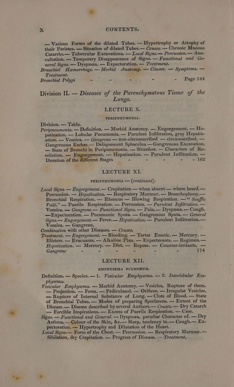 — Various Forms of the dilated Tubes. — Hypertrophy or Atrophy of their Parietes. — Situation of dilated Tubes. — Causes. — Chronic Mucous Catarrhs.— Tubercular Excavations. — Local Signs. — Percussion.— Aus- cultation. — Temporary Disappearance of Signs. — Functional and Ge- neral Signs. — Dyspnoea. — Expectoration. — Treatment. Bronchial Hemorrhage. — Morbid. Anatomy. — Causes. — Symptoms. — Treatment. . Bronchial Polypi - - - - - Page 144 Division II. — Diseases of the Parenchymatous Tissue of the Lungs. LECTURE X. ' PERIPNEUMONIA. Division. — Table. Peripneumonia. — Definition. — Morbid Anatomy. — Engorgement. — He- patization. — Lobular Pneumonia. — Purulent Infiltration, gray Hepatiz- ation. — Vomica. — Gangrene — non-circumscribed — circumscribed. — Gangrenous Eschar.— Deliquescent Sphacelus.— Gangrenous Excavation. — State of Bronchi in Peripneumonia. — Situation. — Characters of Re- solution, — Engorgement. — Hepatization. — Purulent Infiltration. — Duration of the different Stages ~ = * f. - 162 LECTURE XI. PERIPNEUMONIA — (continued). Local Signs. — Engorgement.— Crepitation — when absent — where heard.— Percussion. — Hepatization. — Respiratory Murmur. — Bronchophony.— Bronchial Respiration. — Rhoncus — Blowing Respiration. — “ Souffle Voilé.”” — Puerile Respiration. — Percussion. — Purulent Infiltration. — Vomica. — Gangrene.— Functional Signs. — Pain.— Dyspneea. — Cough. —Expectoration. — Pneumonic Sputa. — Gangrenous Sputa. — General Signs. — Engorgement.— Fever.— Hepatization. — Purulent Infiltration,— Vomica. — Gangrene. Combination with other Diseases. — Causes. Treatment. — Engorgement. — Bleeding. — Tartar Emetic.— Mercury. — Blisters. — Evacuants. — Alkaline Plan. — Expectorants. — Regimen.— Hepatization. — Mercury. — Diet. — Repose. — Counter-irritants. — Gangrene - - - ” - - 174 LECTURE XII. EMPHYSEMA PULMONUM. Definition. — Species. —1. Vesicular Emphysema. — 2. Interlobular Em- physema. Vesicular Emphysema. — Morbid Anatomy. — Vesicles, Rupture of them. — Projection. — Form. — Pediculated. — Orifices. — Irregular Vesicles. — Rupture of Internal Substance of Lung. — Clots of Blood. — State of Bronchial Tubes. — Modes of preparing Specimens. — Extent of the Disease.— Disease described by several Authors.— Causes. — Dry Catarrh — Forcible Inspirations. — Excess of Puerile Respiration. — Case. Signs. — Functional and General. — Dyspnoea, peculiar Character of. — Dry Asthma.— Colour of the Skin, &amp;c.— Sleep, tendency to.— Cough.— Ex- pectoration. — Hypertrophy and Dilatation of the Heart. Local Signs. — Form of the Chest. — Percussion. — Respiratory Murmur. — Sibilation, dry Crepitation. — Progress of Disease. — Treatment.