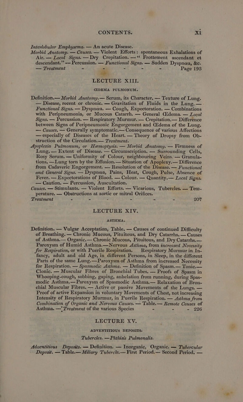 Interlobular Emphysema. — An acute Disease. Morbid Anatomy. — Causes. — Violent Efforts: spontaneous Exhalations of Air. — Local Signs. — Dry Crepitation. —‘‘ Frottement ascendant et descendant.” — Percussion. — Functional Signs. — Sudden Dyspneea, &amp;c. — Treatment - - - “ - Page 193 se LECTURE XIII. G2DEMA PULMONUM. Definition.— Morbid Anatomy.— Serum, its Character. — Texture of Lung. — Disease, recent or chronic. — Gravitation of Fluids in the Lung. — Functional Signs. — Dyspnoea. — Cough, Expectoration. — Combinations with Peripneumonia, or Mucous Catarrh. — General Gidema. — Local Signs. — Percussion. — Respiratory Murmur. — Crepitation.— Difference between Signs of Peripneumonic Engorgement and Cidema of the Lung. — Causes. — Generally symptomatic.— Consequence of various Affections — especially of Diseases of the Heart.— Theory of Dropsy from Ob- struction of the Circulation.— Treatment. Apoplexia Pulmonum, or Hemoptysis. — Morbid Anatomy. — Firmness of Lung. — Extent of Disease. — Circumscription. — Surrounding Cells, Rosy Serum. — Uniformity of Colour, neighbouring Veins, —- Granula- tions. —Lung torn by the Effusion. — Situation of Apoplexy.— Difference from Cadaveric Engorgement. — Resolution of the Disease. — Functional and General Signs. — Dyspnea, Pains, Heat, Cough, Pulse, Absence of Fever. — Expectorations of Blood. — Colour. — Quantity.— Local Signs. — Caution. — Percussion, Auscultation. Causes. — Stimulants. — Violent Efforts. — Vicarious, Tubercles. — Tem- perature. — Qbstructions at aortic or mitral Orifices. Treatment ~ - =i). - - - 207 LECTURE XIV. ASTHMA. Definition. — Vulgar Acceptation, Table. — Causes of continued Difficulty of Breathing. — Chronic Mucous, Pituitous, and Dry Catarrhs. — Causes of Asthma.— Organic.— Chronic Mucous, Pituitous, and Dry Catarrhs.— Paroxysm of Humid Asthma.—Nervous Asthma, from increased Necessity for Respiration, or with Puerile Respiration. | Respiratory Murmur in In- fancy, adult and old Age, in different Persons, in Sleep, in the different Parts of the same Lung.—Paroxysm of Asthma from increased Necessity for Respiration. — Spasmodic Asthma. — Definition of Spasm.— Tonic. — Clonic. — Muscular Fibres of Bronchial Tubes. — Proofs of Spasm in Whooping-cough, sobbing, gaping, anhelation from running, during Spas- modic Asthma.— Paroxysm of Spasmodic Asthma.— Relaxation of Bron- chial Muscular Fibres. — Active gar passive Movements of the Lungs. — Proof of active Expansion in voluntary Movements of Chest, not increasing Intensity of Respiratory Murmur, in Puerile Respiration. — Asthma from Combination of Organic and Nervous Causes. — Table. — Remote Causes of Asthma. — Treatment of the various Species “ - - 226 LECTURE XV. ADVENTITIOUS DEPOSITS. Tubercles. —Phthisis Pulmonalis. Adventitious Deposits. — Definition. — Inorganic, Organic. — Tubercular Deposit. — Tablee— Miliary Tubercle.— First Period.— Second Period. —