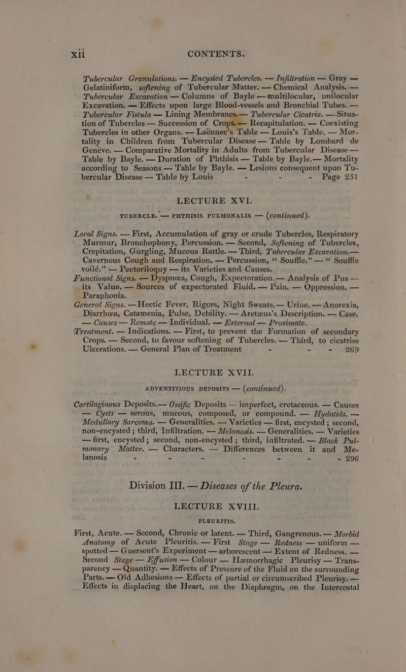 Tubercular Granulations. — Encysted Tubercles. — Infiltration — Gray — Gelatiniform, softening of 'Tubercular Matter. — Chemical Analysis. — Tubercular Excavation — Columns of Bayle — multilocular, unilocular Excavation. — Effects upon large Blood-vessels and Bronchial Tubes. — Tubercular Fistula — Lining Membranes.— Tubercular Cicatriz, — Situa- tion of Tubercles — Succession of Crops. — Recapitulation. — Coexisting Tubercles in other Organs. — Laénnec’s Table — Louis’s Table. — Mor- tality in Children from Tubercular Disease — Table by Lombard de Genéve. — Comparative Mortality in Adults from Tubercular Disease — Table by Bayle. — Duration of Phthisis — Table by Bayle.— Mortality according to Seasons — Table by Bayle. — Lesions consequent upon Tu- bercular Disease — Table by Louis - - - Page 251 LECTURE XVI. TUBERCLE, —~ PHTHISIS PULMONALIS — (continued). Local Signs. —- First, Accumulation of gray or crude Tubercles, Respiratory Murmur, Bronchophony, Percussion. — Second, Softening of Tubercles, Crepitation, Gurgling, Mucous Rattle. — Third, Tubercular Excavation.— Cavernous Cough and Respiration, — Percussion, ‘‘ Souffle.” — * Souffie voilé.” — Pectoriloquy — its Varieties and Causes. Functional Signs. — Dyspnoea, Cough, Expectoration.— Analysis of Pus — its Value. — Sources of expectorated Fluid. — Pain, — Oppression, — Paraphonia. General Signs. —Hectic Fever, Rigors, Night Sweats. — Urine. — Anorexia, Diarrhoea, Catamenia, Pulse, Debility. — Aretzus’s Description. — Case, — Causes — Remote — Individual. — External — Proximate. Treatment. — Indications. — First, to prevent the Formation of secondary Crops. — Second, to favour softening of Tubercles. — Third, to cicatrise Ulcerations. — General Plan of Treatment - - - 269 LECTURE XVII. ADVENTITIOUS DEPOSITS — (continued). Cartilaginous Deposits.— Ossific Deposits — imperfect, cretaceous. — Causes — Cysts — serous, mucous, composed, or compound. — Hydatids. ~ ‘Medullary Sarcoma. — Generalities. — Varieties — first, encysted ; second, non-encysted ; third, Infiltration. — Melanosis. — Generalities. — Varieties — first, encysted; second, non-encysted ; third, infiltrated. — Black Pul- monary Matter. — Characters. — Differences between it and Me- lanosis - - - - - - - 296 Division III. — Diseases of the Pleura. LECTURE XVIII. PLEURITISs. First, Acute. — Second, Chronic or latent. — Third, Gangrenous. — Morbid Anatomy of Acute Pleuritis. — First Stage — Redness — uniform — spotted — Guersent’s Experiment — arborescent — Extent of Redness, — Second Stage — Effusion — Colour — Hemorrhagic Pleurisy — Trans- parency — Quantity. — Effects of Pressure of the Fluid on the surrounding Parts. -— Old Adhesions — Effects of partial or circumscribed Pleurisy. — Effects in displacing the Heart, on the Diaphragm, on the Intercostal