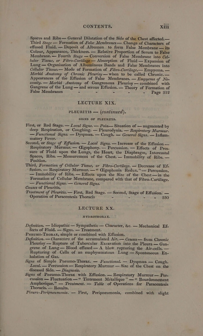 Spaces and Ribs — General Dilatation of the Side of the Chest affected. — Third Stage — Formation of False Membranes — Change of Characters of effused Fluid, — Deposit of Albumen to form False Membrane — its Colour, Appearance, Thickness. — Relative Proportion of Serum to False Membrane. — Fourth Stage — Conversion of False Membrane into Cel- lular Tissue, or Fibro-Cartila; Absorption of Fluid — Expansion of Lung — Organisation of Albuminous Bands and False Membranes into Cellular Tisswee— Mode of Formation of Fibro-Cartilage.— Empyema. — Morbid Anatomy of Chronic Pleurisy— when to be called Chronic, — Appearances of the Effusion of False Membranes. — Empyema of Ne- cessity. — Morbid Anatomy of Gangrenous Pleurisy — combined with Gangrene of the Lung — and serous Effusion.— Theory of Formation of False Membranes - ~ - - - Page 312 LECTURE XIX. PLEURITIS — (continued). SIGNS OF PLEURITIS. First, or Red Stage. — Local Signs. — Pain— Situation of — augmented by deep Respiration, or Coughing. — Pleurodynia, — Respiratory Murmur. — Functional Signs. — Dyspnoea. — Cough. — General Signs. — Inflam- matory Fever. Second, or Stage of Effusion. — Local Signs. — Increase of the Effusion — Respiratory Murmur. — Cigophony. — Percussion. — Effects of Pres- sure of Fluid upon the Lungs, the Heart, the Diaphragm, Intercostal Spaces, Ribs. — Measurement of the Chest. — Immobility of Ribs. — Position. Third, Formation of Cellular Tissue, or Fibro-Cartilage. — Decrease of Ef- fusion. — Respiratory Murmur. — “ (Egophonia Redux.” — Percussion. — Immobility of Ribs. — Effects upon the Size of the Chest—jin the Formation of Cellular Membrane, compared with that of Fibro-Cartilage. — Functional Signs. — General Signs. Causes of Pleuritis. Treatment of Pleuritis. — First, Red Stage. — Second, Stage of Effusion. — Operation of Paracentesis Thoracis - - - - 330 LECTURE XX. HYDROTHORAX. Definition. — Idiopathic — Sympathetic — Character, &amp;c. — Mechanical Ef- fects of Fluid. — Signs. — Treatment. Pyrumo-Tuorax, simple or combined with Effusion. Definition. — Characters of the accumulated Air. — Cawses— from Chronic Pleurisy —~ Rupture of Tubercular Excavation into the Pleura — Gan- grene of Lung — Blood effused — A blow rupturing the Air-cells, — Rupturing of Cells of an emphysematous) Lung — Spontaneous Ex- halation of Gas, Signs of Simple Pneumo-Thorax. — Functional. — Dyspnoea.— Cough. Local. — Percussion — Respiratory Murmur — Size of the Chest on the diseased Side. — Diagnosis. ' Signs of Pneumo-Thorax with Effusion. — Respiratory Murmur — Per- cussion — Fluctuation — “ Tintement Métallique ’’ — “* Bourdonnement Amphorique.” — Treatment. — Table of Operations for Paracentesis Thoracis. — Results, Pleuro-Peripneumonia, — First, Peripneumonia, combined with slight