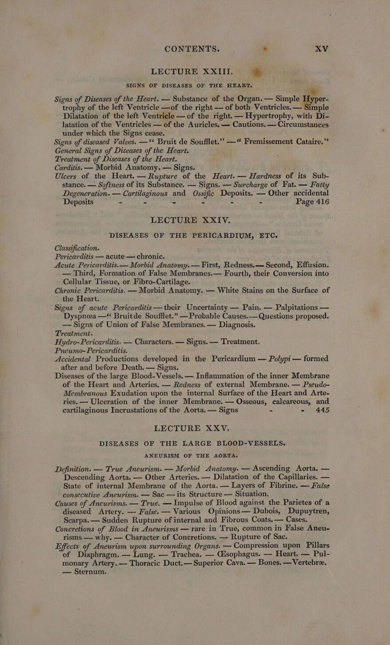 LECTURE XXIII. 7 SIGNS OF DISEASES OF THE HEART. Signs of Diseases of the Heart. — Substance of the Organ. — Simple Peis trophy of the left Ventricle —of the right — of both Ventricles. — Simple Dilatation of the left Ventricle —of the right. — Hypertrophy, with Di- latation of the Ventricles — of the Auricles. — Cautions. — Circumstances under which the Signs cease. Signs of diseased Valves. —*‘ Bruit de Soufflet.’”” —“ Fremissement Cataire.” General Signs of Diseases of the Heart. Treatment of Diseases of the Heart. Carditis. — Morbid Anatomy. — Signs. Ulcers of the Heart. — Rupture of the Heart. — Hardness of its Sub- stance. — Softness of its Substance. — Signs. — Surcharge of Fat. — Fatty Degeneration. — Cartilaginous and Ossific Deposits. — Other accidental Deposits - - - - - - Page 416 LECTURE XXIV. DISEASES OF THE PERICARDIUM, ETC. Classification. Pericarditis — acute — chronic. Acute Pericarditis. — Morbid Anatomy. — First, Redness.— Second, Effusion. — Third, Formation of False Membranes.— Fourth, their Conversion into Cellular Tissue, or Fibro-Cartilage. Chronic Pericarditis. — Morbid Anatomy. — White Stains on the Surface of the Heart. Signs of acute Pericarditis — their Uncertainty — Pain. — Palpitations — Dyspnoea —“ Bruitde Soufflet.” —Probable Causes.-— Questions proposed. — Signs of Union of False Membranes. — Diagnosis. Treatment. Hydro-Pericarditis. — Characters. — Signs. — Treatment. Pneumo-Pericarditis. Accidental Productions developed in the Pericardium — Polypi — formed after and before Death. — Signs. Diseases of the large Blood- Vessels. — Inflammation of the inner Membrane of the Heart and Arteries. — Redness of external Membrane. — Pseudo- Membranous Exudation upon the internal Surface of the Heart and Arte- ries. — Ulceration of the inner Membrane. — Osseous, calcareous, and cartilaginous Incrustations of the Aorta. — Signs - - 445 LECTURE XXV. - DISEASES OF THE LARGE BLOOD-VESSELS. ANEURISM OF THE AORTA. Definition. — True Aneurism. — Morbid Anatomy. — Ascending Aorta, — Descending Aorta. — Other Arteries. — Dilatation of the Capillaries. — State of internal Membrane of the Aorta. — Layers of Fibrine. — False consecutive Aneurism. — Sac — its Structure — Situation. Causes of Aneurisms. — True. — Impulse of Blood against the Parietes of a diseased Artery. — False. — Various Opinions— Dubois, Dupuytren, Scarpa. — Sudden Rupture of internal and Fibrous Coats. — Cases. Concretions of Blood in Aneurisms — rare in True, common in False Aneu- risms — why. — Character of Concretions. — Rupture of Sac. Effects of Aneurism upon surrounding Organs. — Compression upon Pillars of Diaphragm. — Lung. — Trachea. — Cisophagus. — Heart. — Pul- monary Artery. — Thoracic Duct.— Superior Cava. — Bones. —Vertebrz. — Sternum.