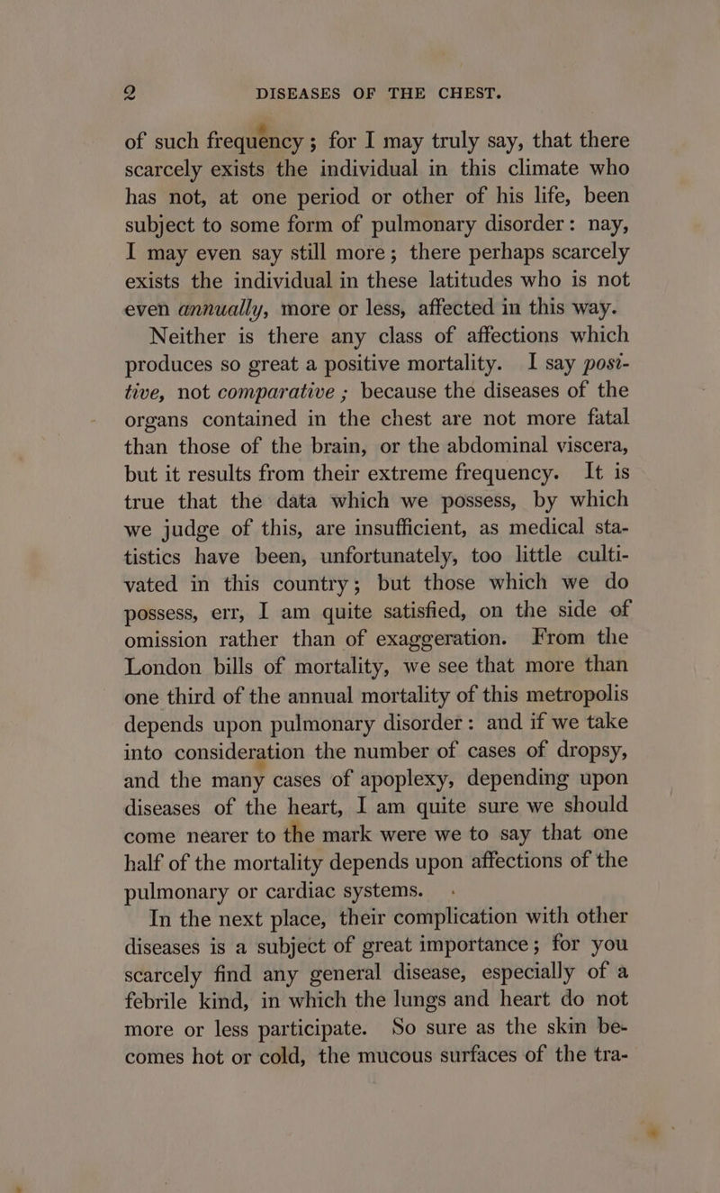 of such frequency ; for I may truly say, that there scarcely exists the individual in this climate who has not, at one period or other of his life, been subject to some form of pulmonary disorder: nay, I may even say still more; there perhaps scarcely exists the individual in these latitudes who is not even annually, more or less, affected in this way. Neither is there any class of affections which produces so great a positive mortality. I say pos?- tive, not comparative ; because the diseases of the organs contained in the chest are not more fatal than those of the brain, or the abdominal viscera, but it results from their extreme frequency. It is true that the data which we possess, by which we judge of this, are insufficient, as medical sta- tistics have been, unfortunately, too little culti- vated in this country; but those which we do possess, err, I am quite satisfied, on the side of omission rather than of exaggeration. rom the London bills of mortality, we see that more than one third of the annual mortality of this metropolis depends upon pulmonary disorder: and if we take into consideration the number of cases of dropsy, and the many cases of apoplexy, depending upon diseases of the heart, I am quite sure we should come nearer to the mark were we to say that one half of the mortality depends upon affections of the pulmonary or cardiac systems. In the next place, their complication with other diseases is a subject of great importance; for you scarcely find any general disease, especially of a febrile kind, in which the lungs and heart do not more or less participate. So sure as the skin be- comes hot or cold, the mucous surfaces of the tra-