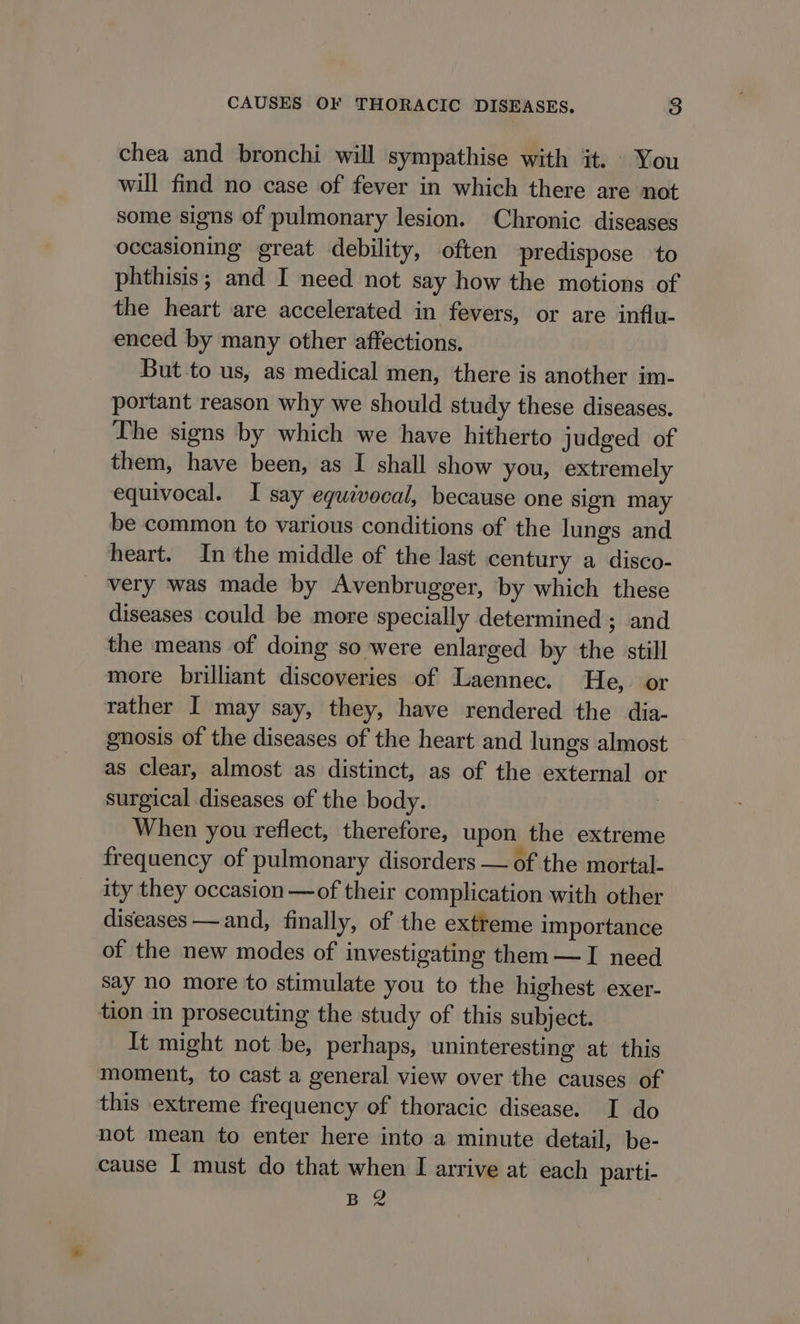 chea and bronchi will sympathise with it. You will find no case of fever in which there are not some signs of pulmonary lesion. Chronic diseases occasioning great debility, often predispose to phthisis; and I need not say how the motions of the heart are accelerated in fevers, or are influ- enced by many other affections. But to us, as medical men, there is another im- portant reason why we should study these diseases. The signs by which we have hitherto judged of them, have been, as I shall show you, extremely equivocal. I say equivocal, because one sign may be common to various conditions of the lungs and heart. In the middle of the last century a disco- very was made by Avenbrugger, by which these diseases could be more specially determined ; and the means of doing so were enlarged by the still more brilliant discoveries of Laennec. He, or rather I may say, they, have rendered the dia- gnosis of the diseases of the heart and lungs almost as clear, almost as distinct, as of the external or surgical diseases of the body. When you reflect, therefore, upon the extreme frequency of pulmonary disorders — of the mortal- ity they occasion —of their complication with other diseases — and, finally, of the extreme importance of the new modes of investigating them —I need say no more to stimulate you to the highest exer- tion in prosecuting the study of this subject. It might not be, perhaps, uninteresting at this moment, to cast a general view over the causes of this extreme frequency of thoracic disease. I do not mean to enter here into a minute detail, be- cause I must do that when I arrive at each parti- BR