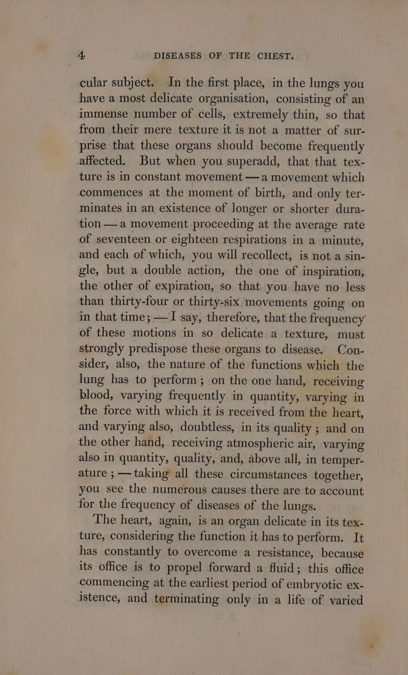 cular subject. In the first place, in the lungs you have a most delicate organisation, consisting of an immense number of cells, extremely thin, so that from their mere texture it is not a matter of sur- prise that these organs should become frequently affected. But when you superadd, that that tex- ture is in constant movement —a movement which commences at the moment of birth, and only ter- minates in an existence of longer or shorter dura- tion — a movement proceeding at the average rate of seventeen or eighteen respirations in a minute, and each of which, you will recollect, is not a sin- gle, but a double action, the one of inspiration, the other of expiration, so that you have no less than thirty-four or thirty-six movements going on in that time; — I say, therefore, that the frequency of these motions in so delicate a texture, must strongly predispose these organs to disease. Con- sider, also, the nature of the functions which the lung has to perform; on the one hand, receiving blood, varying frequently in quantity, varying in the force with which it is received from the heart, and varying also, doubtless, in its quality ; and on the other hand, receiving atmospheric air, varying also in quantity, quality, and, above all, in temper- ature ; — taking all these circumstances together, you see the numerous causes there are to account for the frequency of diseases of the lungs. The heart, again, is an organ delicate in its tex- ture, considering the function it has to perform. It has constantly to overcome a resistance, because its office is to propel forward a fluid; this office commencing at the earliest period of embryotic ex- istence, and terminating only in a life of varied