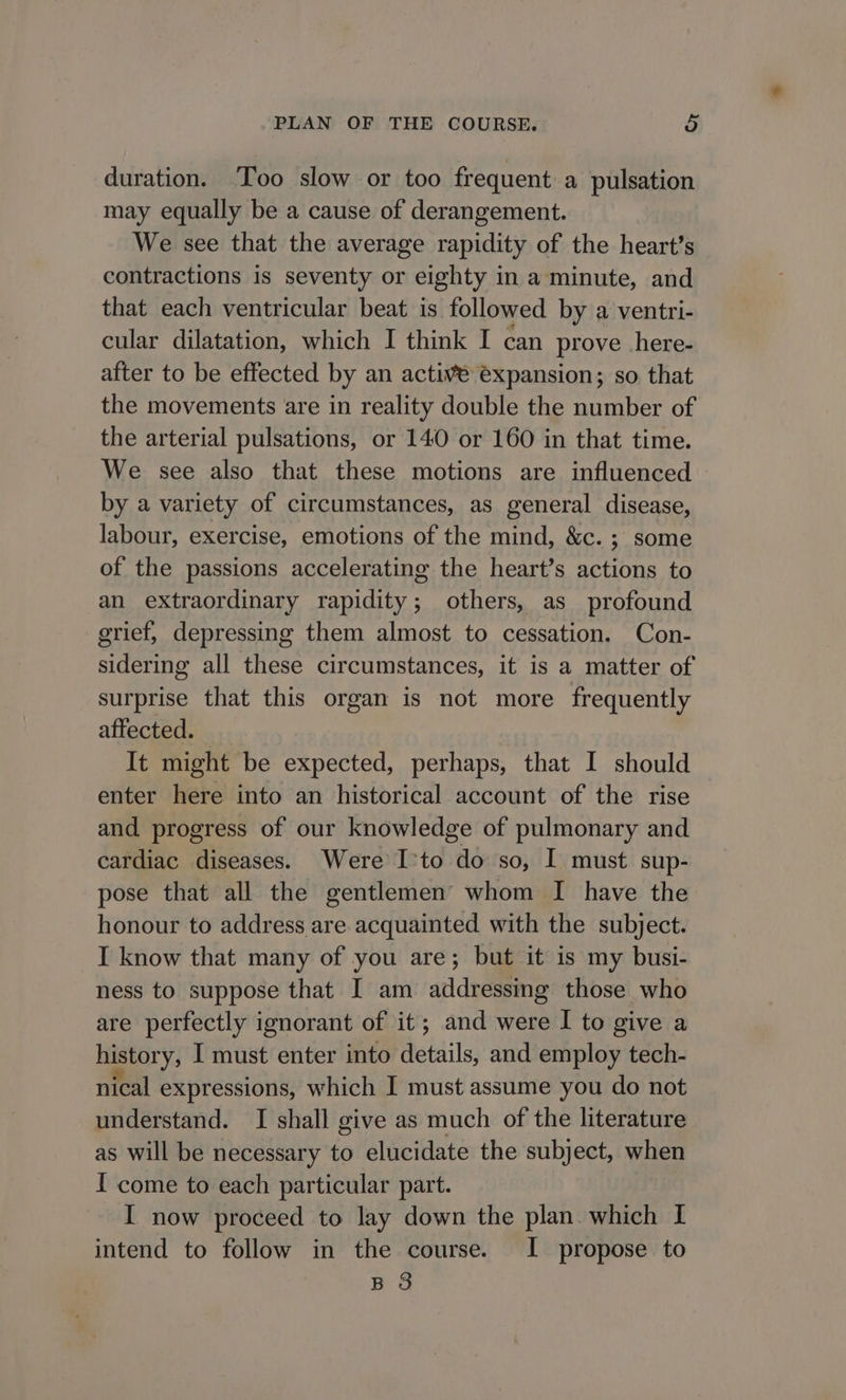 duration. Too slow or too frequent a pulsation may equally be a cause of derangement. We see that the average rapidity of the heart's contractions is seventy or eighty in a minute, and that each ventricular beat is followed by a ventri- cular dilatation, which I think I can prove here- after to be effected by an active expansion; so that the movements are in reality double the number of the arterial pulsations, or 140 or 160 in that time. We see also that these motions are influenced by a variety of circumstances, as general disease, labour, exercise, emotions of the mind, &amp;c. ; some of the passions accelerating the heart’s actions to an extraordinary rapidity; others, as profound grief, depressing them almost to cessation. Con- sidering all these circumstances, it is a matter of surprise that this organ is not more frequently affected. It might be expected, perhaps, that I should enter here into an historical account of the rise and progress of our knowledge of pulmonary and cardiac diseases. Were Ito do so, I must sup- pose that all the gentlemen’ whom I have the honour to address are acquainted with the subject. I know that many of you are; but it is my busi- ness to suppose that I am addressing those who are perfectly ignorant of it; and were I to give a history, I must enter into details, and employ tech- nical expressions, which I must assume you do not understand. I shall give as much of the literature as will be necessary to elucidate the subject, when I come to each particular part. I now proceed to lay down the plan which I intend to follow in the course. I propose to BS