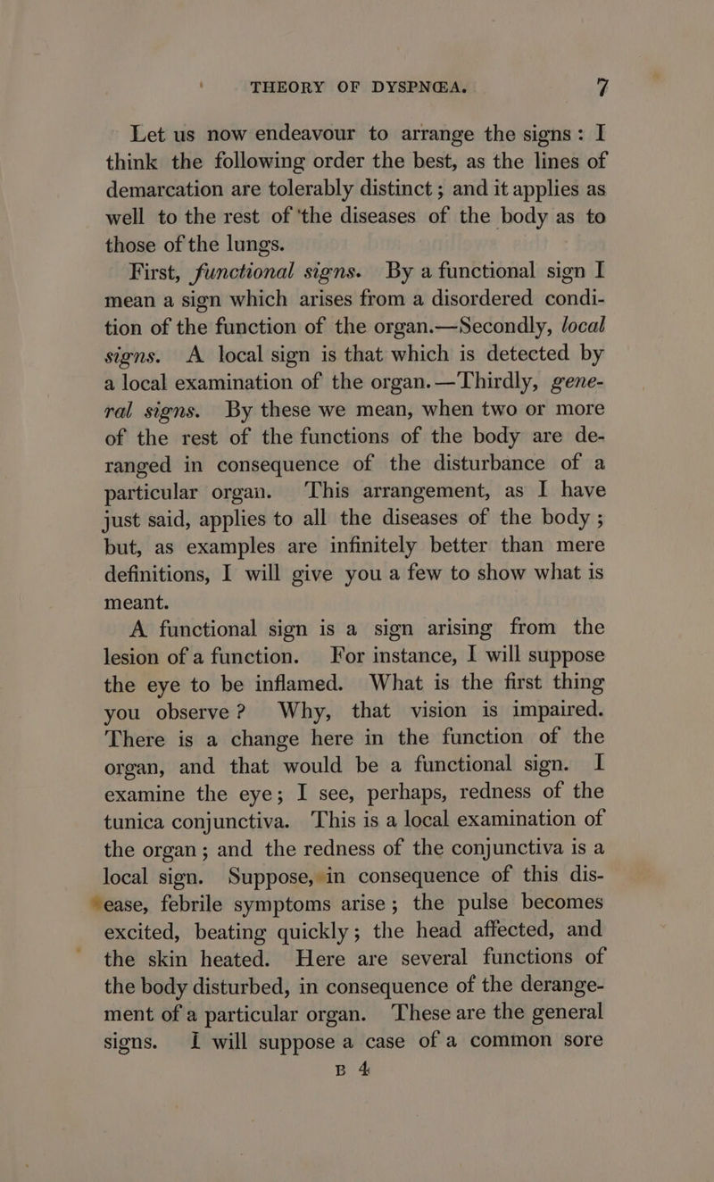 Let us now endeavour to arrange the signs: I think the following order the best, as the lines of demarcation are tolerably distinct ; and it applies as well to the rest of ‘the diseases of the body as to those of the lungs. First, functional signs. By a functional sign I mean a sign which arises from a disordered condi- tion of the function of the organ.—Secondly, local signs. A local sign is that which is detected by a local examination of the organ.—Thirdly, gene- ral signs. By these we mean, when two or more of the rest of the functions of the body are de- ranged in consequence of the disturbance of a particular organ. ‘This arrangement, as I have just said, applies to all the diseases of the body ; but, as examples are infinitely better than mere definitions, I will give you a few to show what is meant. A functional sign is a sign arising from the lesion of a function. For instance, I will suppose the eye to be inflamed. What is the first thing you observe? Why, that vision is impaired. There is a change here in the function of the organ, and that would be a functional sign. I examine the eye; I see, perhaps, redness of the tunica conjunctiva. This is a local examination of the organ; and the redness of the conjunctiva is a local sign. Suppose, in consequence of this dis- “ease, febrile symptoms arise; the pulse becomes excited, beating quickly; the head affected, and the skin heated. Here are several functions of the body disturbed, in consequence of the derange- ment of a particular organ. These are the general signs. I will suppose a case of a common sore B 4