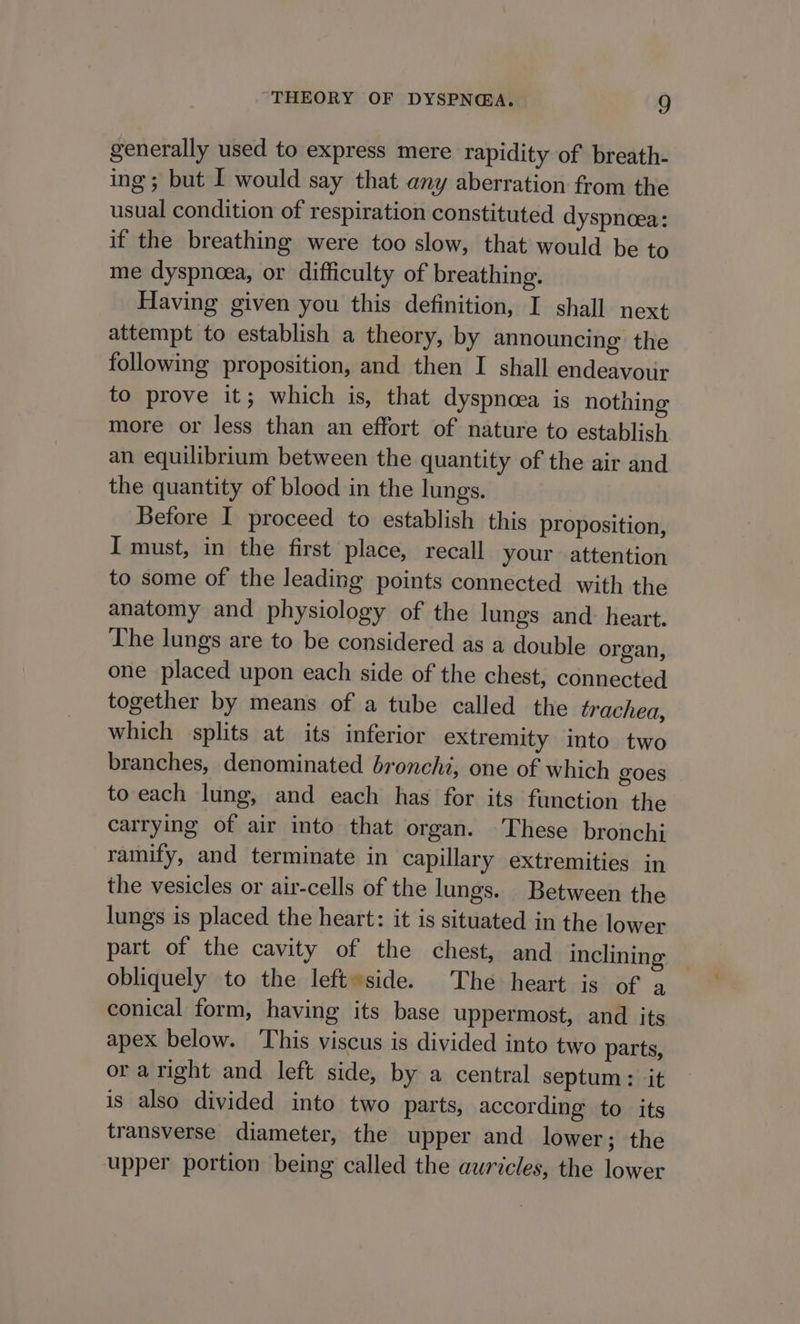 generally used to express mere rapidity of breath- ing; but I would say that any aberration from the usual condition of respiration constituted dyspnoea: if the breathing were too slow, that would be to me dyspnoea, or difficulty of breathing. Having given you this definition, I shall next attempt to establish a theory, by announcing the following proposition, and then I shall endeavour to prove it; which is, that dyspncea is nothing more or less than an effort of nature to establish an equilibrium between the quantity of the air and the quantity of blood in the lungs. Before I proceed to establish this proposition, I must, in the first place, recall your attention to some of the leading points connected with the anatomy and physiology of the lungs and: heart. The lungs are to be considered as a double organ, one placed upon each side of the chest, connected together by means of a tube called the trachea, which splits at its inferior extremity into two branches, denominated bronchi, one of which goes to each lung, and each has for its function the carrying of air into that organ. These bronchi ramify, and terminate in capillary extremities in the vesicles or air-cells of the lungs. Between the lungs is placed the heart: it is situated in the lower part of the cavity of the chest, and inclining obliquely to the left»side. The heart is of a conical form, having its base uppermost, and its apex below. This viscus is divided into two parts, or aright and left side, by a central septum: it is also divided into two parts, according to its transverse diameter, the upper and lower; the upper portion being called the auricles, the lower