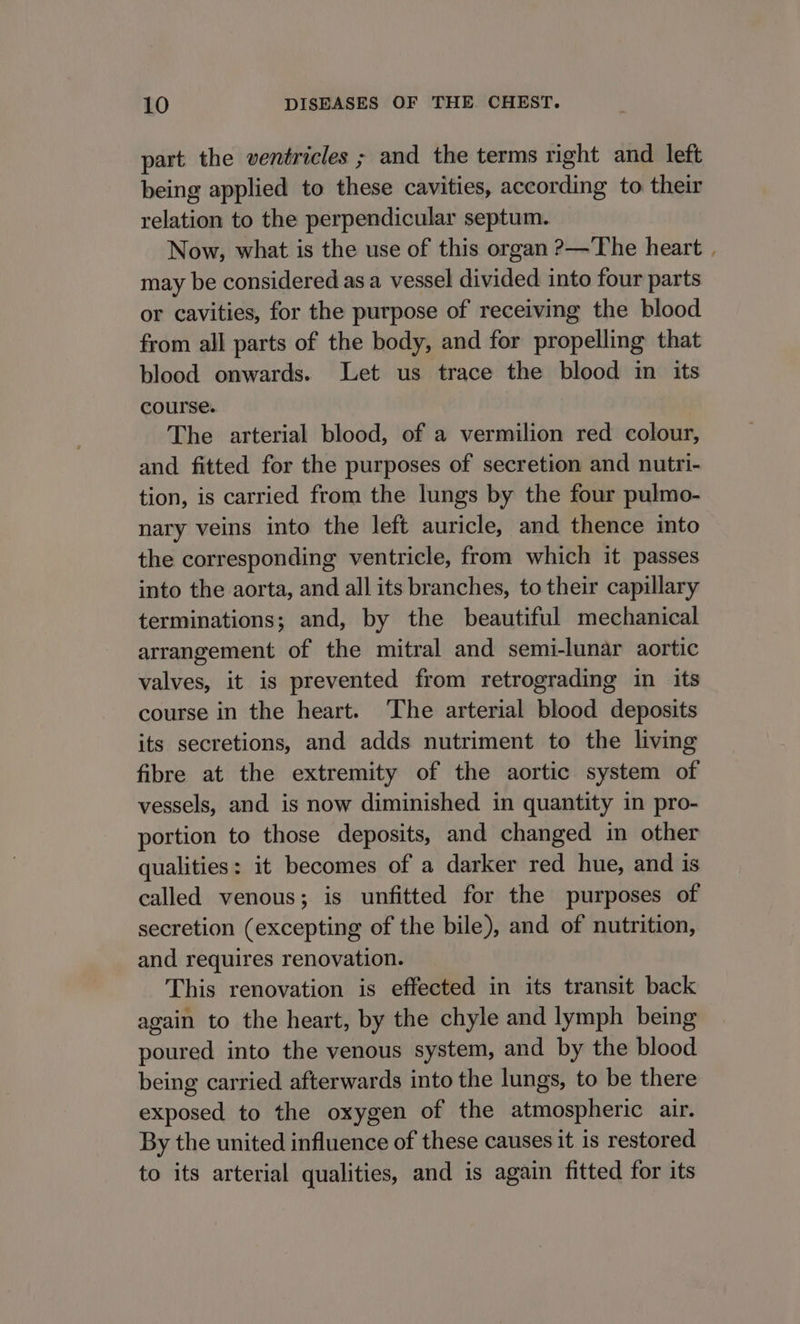 part the ventricles ; and the terms right and left being applied to these cavities, according to their relation to the perpendicular septum. Now, what is the use of this organ ?—The heart , may be considered as a vessel divided into four parts or cavities, for the purpose of receiving the blood from all parts of the body, and for propelling that blood onwards. Let us trace the blood im its course. The arterial blood, of a vermilion red colour, and fitted for the purposes of secretion and nutri- tion, is carried from the lungs by the four pulmo- nary veins into the left auricle, and thence into the corresponding ventricle, from which it passes into the aorta, and all its branches, to their capillary terminations; and, by the beautiful mechanical arrangement of the mitral and semi-lunar aortic valves, it is prevented from retrograding in its course in the heart. The arterial blood deposits its secretions, and adds nutriment to the living fibre at the extremity of the aortic system of vessels, and is now diminished in quantity in pro- portion to those deposits, and changed in other qualities: it becomes of a darker red hue, and is called venous; is unfitted for the purposes of secretion (excepting of the bile), and of nutrition, and requires renovation. This renovation is effected in its transit back again to the heart, by the chyle and lymph being poured into the venous system, and by the blood being carried afterwards into the lungs, to be there exposed to the oxygen of the atmospheric air. By the united influence of these causes it is restored to its arterial qualities, and is again fitted for its