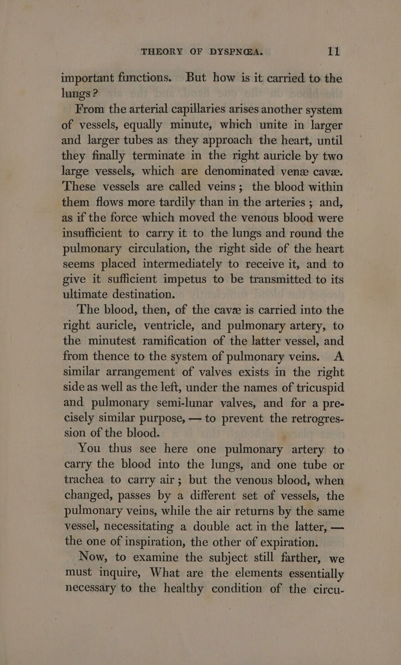 important functions. But how is it carried to the lungs ? From the arterial capillaries arises another system of vessels, equally minute, which unite in larger and larger tubes as they approach the heart, until they finally terminate in the right auricle by two large vessels, which are denominated vene cave. These vessels are called veins; the blood within them flows more tardily than in the arteries ; and, as if the force which moved the venous blood were insufficient to carry it to the lungs and round the pulmonary circulation, the right side of the heart seems placed intermediately to receive it, and to give it sufficient impetus to be transmitted to its ultimate destination. The blood, then, of the cave is carried into the right auricle, ventricle, and pulmonary artery, to the minutest ramification of the latter vessel, and from thence to the system of pulmonary veins. A similar arrangement of valves exists in the right side as well as the left, under the names of tricuspid and pulmonary semi-lunar valves, and for a pre- cisely similar purpose, — to prevent the retrogres- sion of the blood. | You thus see here one pulmonary artery to carry the blood into the lungs, and one tube or trachea to carry air; but the venous blood, when changed, passes by a different set of vessels, the pulmonary veins, while the air returns by the same vessel, necessitating a double act in the latter, — the one of inspiration, the other of expiration. Now, to examine the subject still farther, we must inquire, What are the elements essentially necessary to the healthy condition of the circu-