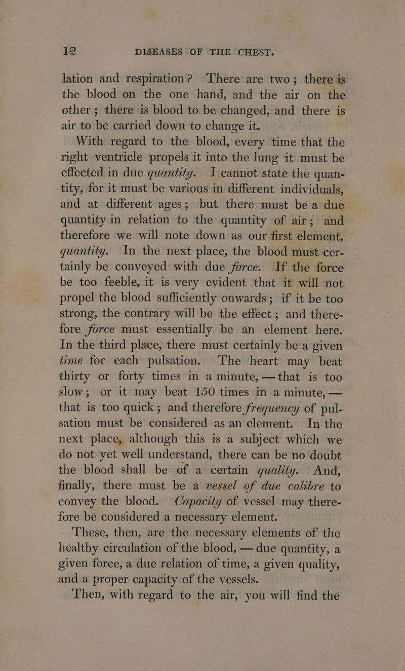 lation and respiration? ‘There are two; there is the blood on the one hand, and the air on the other; there is blood to be changed, and there is air to be carried down to change it. With regard to the blood, every time that the right ventricle propels it into the lung it must be effected in due quantity. I cannot state the quan- tity, for it must be various in different individuals, and at different ages; but there must be a due quantity in relation to the quantity of air; and therefore we will note down as our first element, quantity. In the next place, the blood must cer- tainly be conveyed with due force. If the force be too feeble, it is very evident that it will not propel the blood sufficiently onwards; if it be too strong, the contrary will be the effect ; and there- fore force must essentially be an element. here. In the third place, there must certainly bea given tome for each pulsation. The heart may beat thirty or forty times in a minute, —that is too slow; or it may beat 150 times in a minute, — that is too quick; and therefore frequency of pul- sation must be considered as an element. In the next place, although this is a subject which we do not yet well understand, there can be no doubt the blood shall be of a certain quality. And, finally, there must be a vessel of due calibre to convey the blood. Capacity of vessel may there- fore be considered a necessary element. These, then, are the necessary elements of the healthy circulation of the blood, — due quantity, a given force, a due relation of time, a given ee alld a proper capacity of the vessels. Then, with regard to the air, you will find the