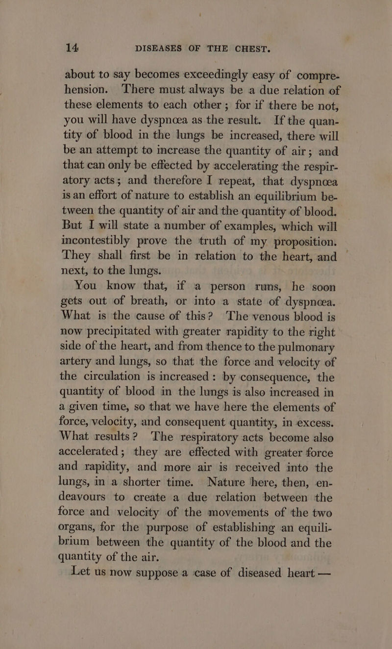 about to say becomes exceedingly easy of compre- hension. There must always be a due relation of these elements to each other ; for if there be not, you will have dyspnoea as the result. If the quan- tity of blood in the lungs be increased, there will be an attempt to increase the quantity of air; and that can only be effected by accelerating the respir- atory acts; and therefore I repeat, that dyspnoea is an effort of nature to establish an equilibrium be- tween the quantity of air. and the quantity of blood. But I will state a number of examples, which will incontestibly prove the truth of my proposition. They shall first be in relation to the heart, and — next, to the lungs. You know that, if a person runs, he soon gets out of breath, or into a state of dyspneea. What is the cause of this? The venous blood is now precipitated with greater rapidity to the right side of the heart, and from thence to the pulmonary artery and lungs, so that the force and velocity of the circulation is increased: by consequence, the quantity of blood in the lungs is also increased in a given time, so that we have here the elements of femsisk velocity, and consequent quantity, in excess. What results? The respiratory acts become also accelerated; they are effected with greater force and rapidity, and more air is received into the lungs, in a shorter time. Nature ‘here, then, en- deavours to create a due relation between the force and velocity of the movements of the two organs, for the purpose of establishing an equili- brium between the quantity of the blood and the quantity of the air. Let us now suppose a case of diseased heart —