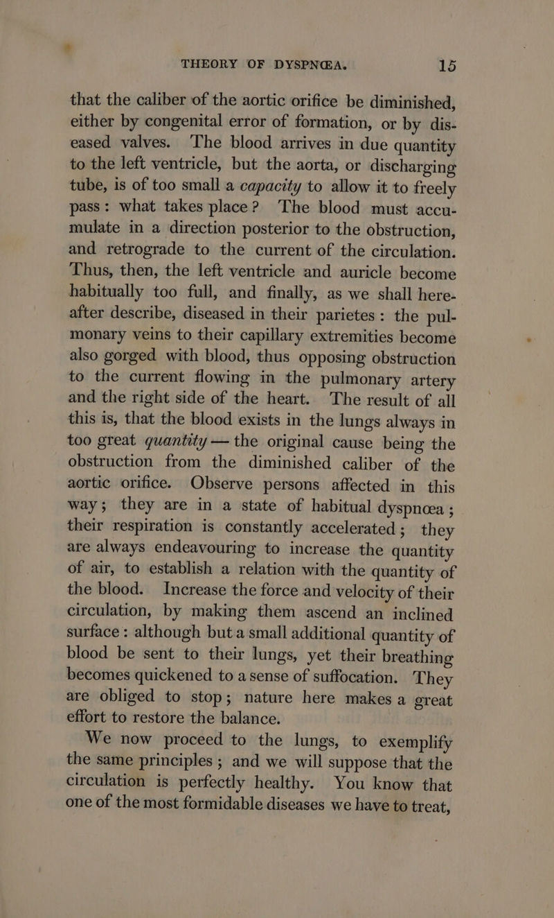 that the caliber of the aortic orifice be diminished, either by congenital error of formation, or by dis- eased valves. ‘The blood arrives in due quantity to the left ventricle, but the aorta, or discharging tube, is of too small a capacity to allow it to freely pass: what takes place? The blood must accu- mulate in a direction posterior to the obstruction, and retrograde to the current of the circulation. Thus, then, the left ventricle and auricle become habitually too full, and finally, as we shall here- after describe, diseased in their parietes: the pul- monary veins to their capillary extremities become also gorged with blood, thus opposing obstruction to the current flowing in the pulmonary artery and the right side of the heart. The result of all this is, that the blood exists in the lungs always in too great quantity — the original cause being the obstruction from the diminished caliber of the aortic orifice. Observe persons affected in this way; they are in a state of habitual dyspnoea ; their respiration is constantly accelerated ; they are always endeavouring to increase the quantity of air, to establish a relation with the quantity of the blood. Increase the force and velocity of their circulation, by making them ascend an inclined surface : although but.a small additional quantity of blood be sent to their lungs, yet their breathing becomes quickened to a sense of suffocation. They are obliged to stop; nature here makes a great effort to restore the balance. We now proceed to the lungs, to exemplify the same principles ; and we will suppose that the circulation is perfectly healthy. You know that one of the most formidable diseases we have to treat,