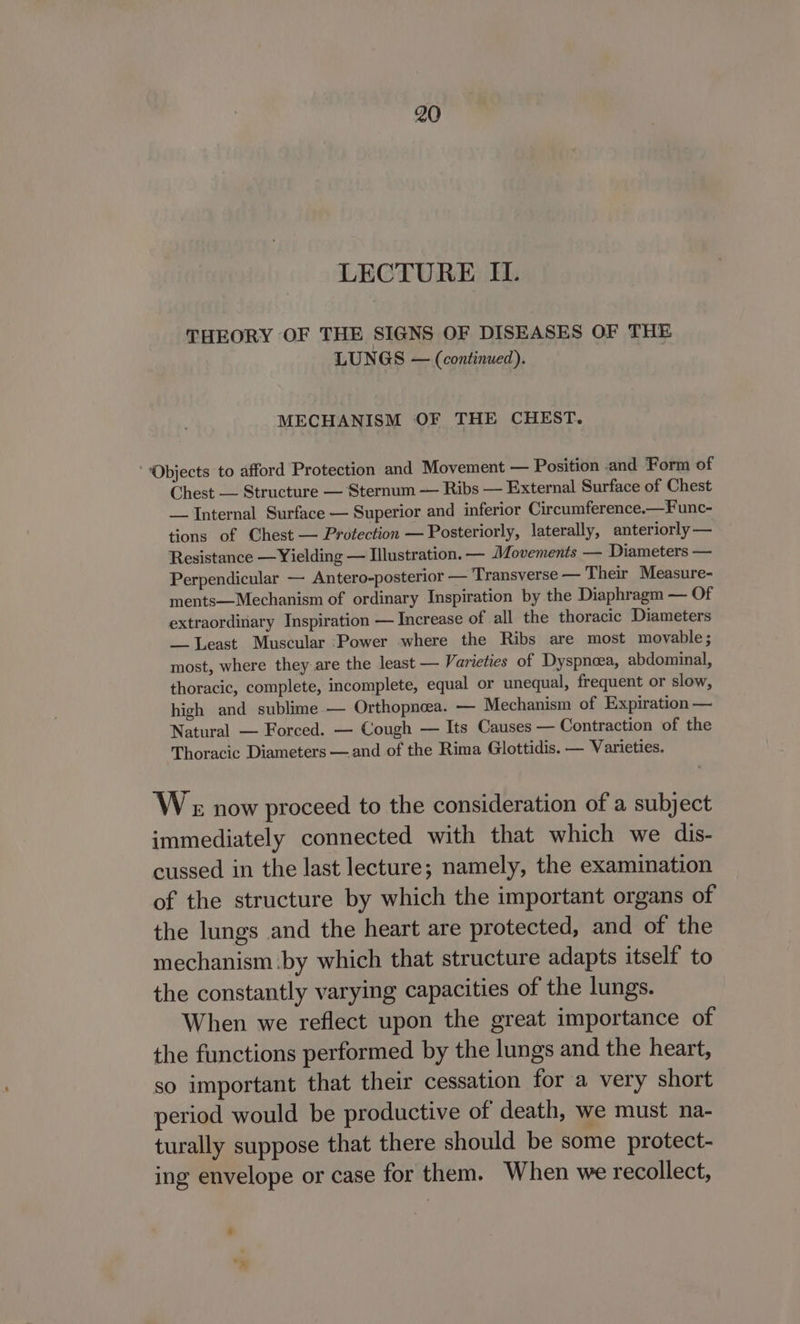 LECTURE II. THEORY OF THE SIGNS OF DISEASES OF THE LUNGS — (continued). MECHANISM OF THE CHEST. ‘Objects to afford Protection and Movement — Position and Form of Chest — Structure — Sternum — Ribs — External Surface of Chest — Internal Surface — Superior and inferior Circumference.—Func- tions of Chest — Protection — Posteriorly, laterally, anteriorly — Resistance —Yielding — Illustration. — Movements — Diameters — Perpendicular — Antero-posterior — Transverse — Their Measure- ments—Mechanism of ordinary Inspiration by the Diaphragm — Of extraordinary Inspiration — Increase of all the thoracic Diameters — Least Muscular ‘Power where the Ribs are most movable; most, where they are the least — Varieties of Dyspneea, abdominal, thoracic, complete, incomplete, equal or unequal, frequent or slow, high and sublime — Orthopnea. — Mechanism of Expiration — Natural — Forced. — Cough — Its Causes — Contraction of the Thoracic Diameters — and of the Rima Glottidis. — Varieties. W « now proceed to the consideration of a subject immediately connected with that which we dis- cussed in the last lecture; namely, the examination of the structure by which the important organs of the lungs and the heart are protected, and of the mechanism ‘by which that structure adapts itself to the constantly varying capacities of the lungs. When we reflect upon the great importance of the functions performed by the lungs and the heart, so important that their cessation for a very short period would be productive of death, we must na- turally suppose that there should be some protect- ing envelope or case for them. When we recollect,