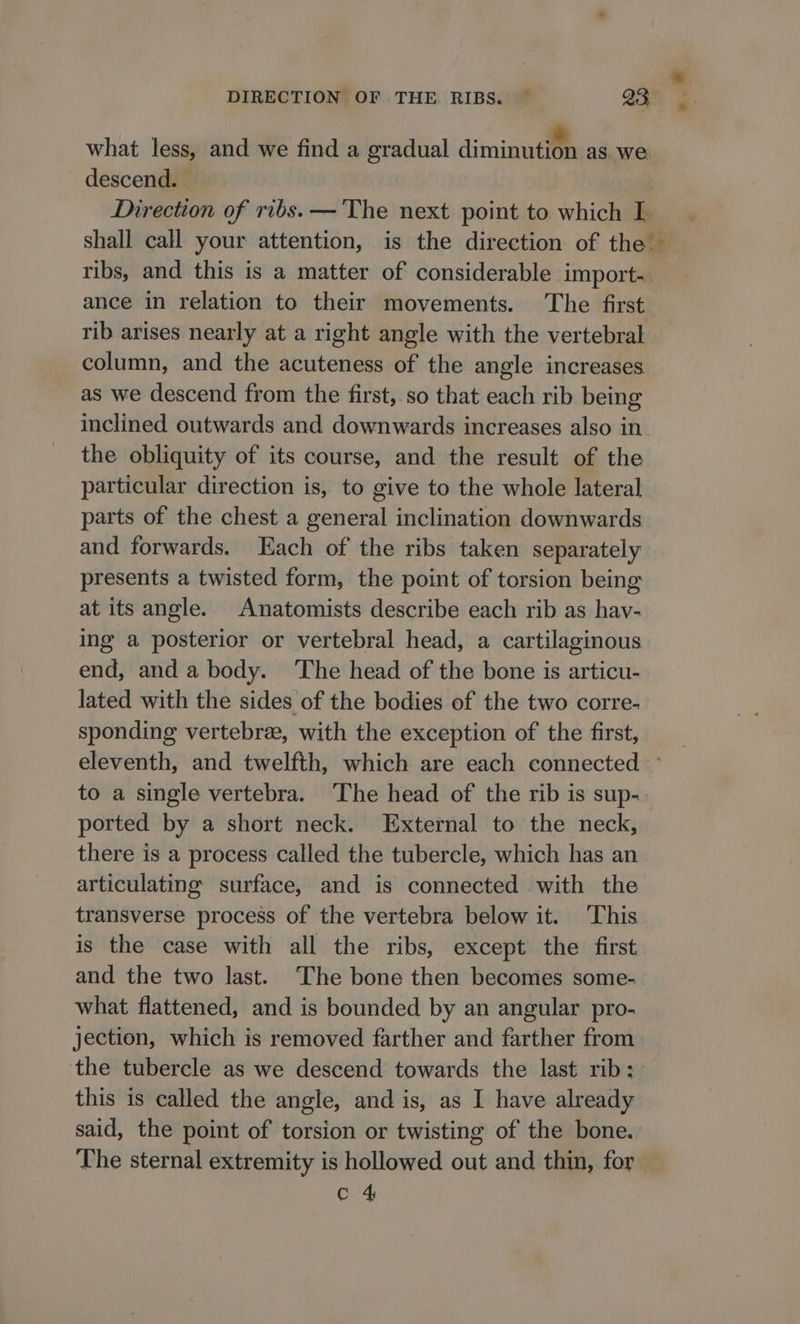 what less, and we find a gradual diminutifh as. we descend. | Direction of ribs. —'The next point to which L shall call your attention, is the direction of the’ ribs, and this is a matter of considerable import- ance in relation to their movements. The first rib arises nearly at a right angle with the vertebral column, and the acuteness of the angle increases as we descend from the first,.so that each rib being inclined outwards and downwards increases also in the obliquity of its course, and the result of the particular direction is, to give to the whole lateral parts of the chest a general inclination downwards and forwards. Each of the ribs taken separately presents a twisted form, the point of torsion being at its angle. Anatomists describe each rib as hav- ing a posterior or vertebral head, a cartilaginous end, and a body. The head of the bone is articu- lated with the sides of the bodies of the two corre- sponding vertebrae, with the exception of the first, to a single vertebra. The head of the rib is sup- ported by a short neck. External to the neck, there is a process called the tubercle, which has an articulating surface, and is connected with the transverse process of the vertebra below it. ‘This is the case with all the ribs, except the first and the two last. The bone then becomes some- what flattened, and is bounded by an angular pro- jection, which is removed farther and farther from the tubercle as we descend towards the last rib: this is called the angle, and is, as I have already said, the point of torsion or twisting of the bone. c 4