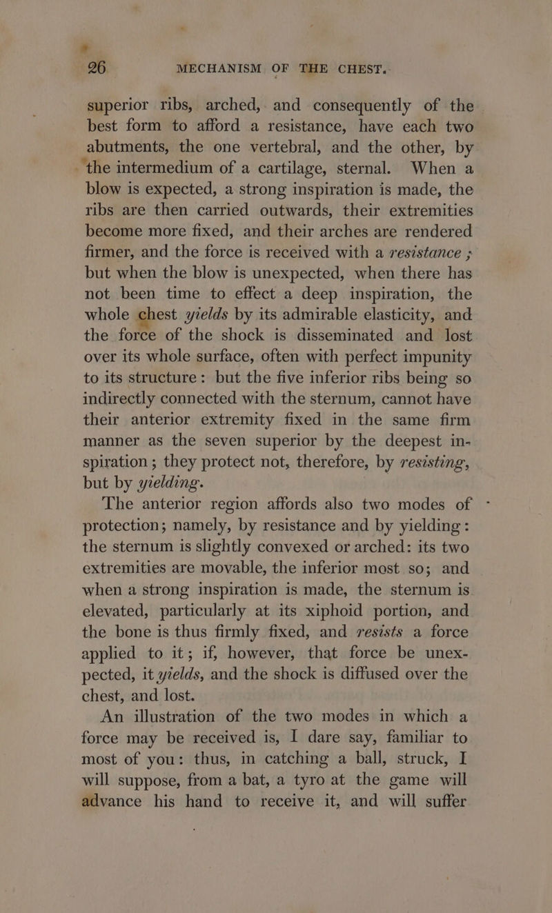 * 26 MECHANISM OF THE CHEST. superior ribs, arched, and consequently of the best form to afford a resistance, have each two abutments, the one vertebral, and the other, by the intermedium of a cartilage, sternal. When a blow is expected, a strong inspiration is made, the ribs are then carried outwards, their extremities become more fixed, and their arches are rendered firmer, and the force is received with a resistance ; but when the blow is unexpected, when there has not been time to effect a deep inspiration, the whole chest yzelds by its admirable elasticity, and the force of the shock is disseminated and_ lost over its whole surface, often with perfect impunity to its structure: but the five inferior ribs being so indirectly connected with the sternum, cannot have their anterior extremity fixed in the same firm manner as the seven superior by the deepest in- spiration ; they protect not, therefore, by resisting, but by yielding. The anterior region affords also two modes of - protection; namely, by resistance and by yielding: the sternum is slightly convexed or arched: its two extremities are movable, the inferior mast so; and when a strong inspiration is made, the sternum is elevated, particularly at its xiphoid portion, and the bone is thus firmly fixed, and resists a force applied to it; if, however, that force be unex- pected, it yields, and the shock is diffused over the chest, and lost. An illustration of the two modes in which a force may be received is, I dare say, familiar to most of you: thus, in catching a ball, struck, I will suppose, from a bat, a tyro at the game will advance his hand to receive it, and will suffer