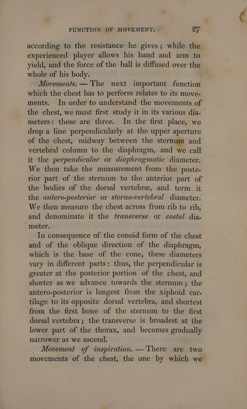 according to the resistance he gives; while the experienced player allows his hand and arm to yield, and the force of the ball is diffused over the whole of his body. Movements. —'The next important function which the chest has to perform relates to its move- ments. In order to understand the movements of the chest, we must first study it in its various dia- meters: these are three. In the first place, we drop a line perpendicularly at the upper aperture of the chest, midway between the sternum and vertebral column to the diaphragm, and we call it the perpendicular or diaphragmatic diameter. We then take the measurement from the poste- rior part of the sternum to the anterior part of the bodies of the dorsal vertebra, and term it the antero-posterior or sterno-vertebral diameter. We then measure the chest across from rib to rib, and denominate it the transverse or costal dia- meter. In consequence of the conoid form of the chest and of the oblique direction of the diaphragm, which is the base of the cone, these diameters vary in different parts: thus, the perpendicular is greater at the posterior portion of the chest, and shorter as we advance towards the sternum ; the antero-posterior is longest from the xiphoid car- tilage to its opposite dorsal vertebra, and shortest from the first bone of the sternum to the first dorsal vertebra; the transverse is broadest at the lower part of the thorax, and becomes gradually narrower as we ascend. Movement of inspiration. —‘There are two movements of the chest, the one by which we