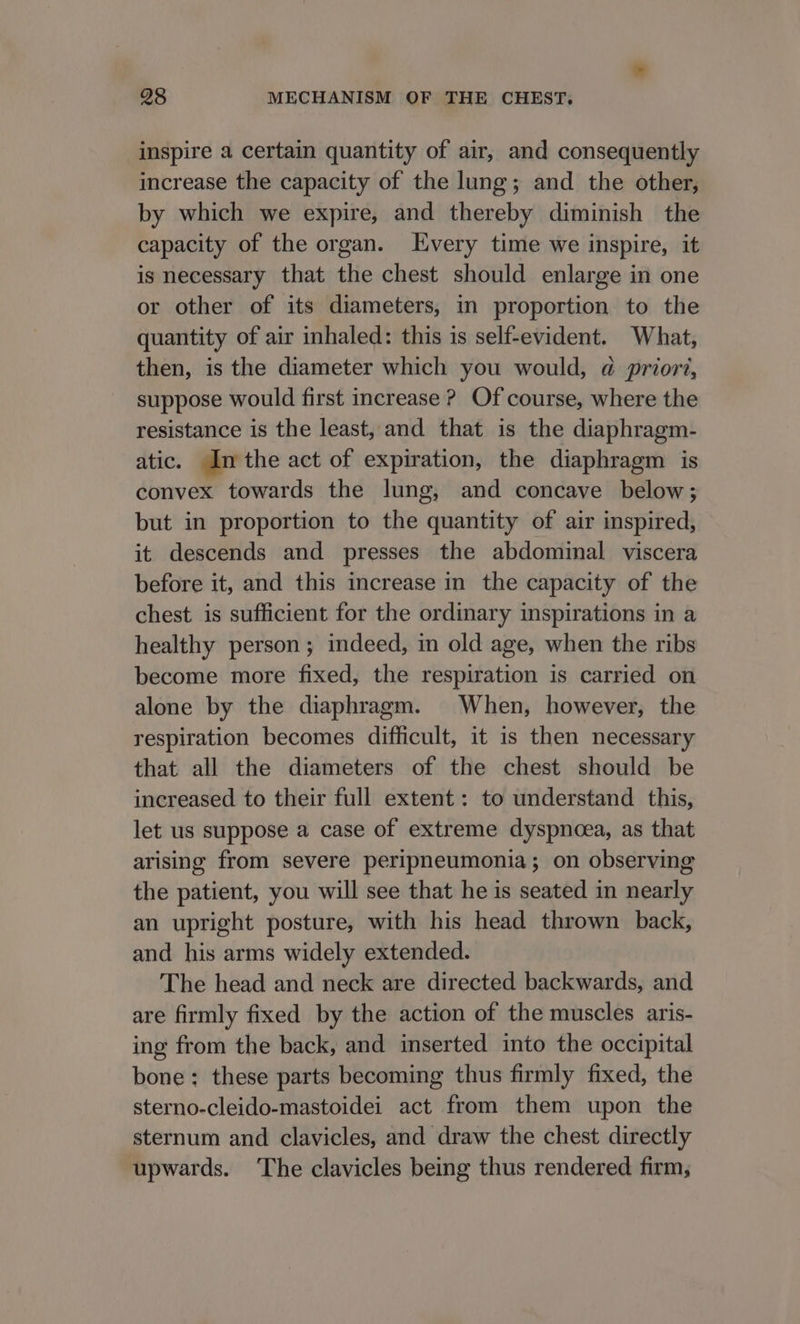 inspire a certain quantity of air, and consequently increase the capacity of the lung; and the other, by which we expire, and thereby diminish the capacity of the organ. very time we inspire, it is necessary that the chest should enlarge in one or other of its diameters, in proportion to the quantity of air inhaled: this is self-evident. What, then, is the diameter which you would, @ priori, suppose would first increase ? Of course, where the resistance is the least, and that is the diaphragm- atic. In the act of expiration, the diaphragm is convex towards the lung, and concave below; but in proportion to the quantity of air inspired, it descends and presses the abdominal viscera before it, and this increase in the capacity of the chest is sufficient for the ordinary inspirations in a healthy person; indeed, in old age, when the ribs become more fixed, the respiration is carried on alone by the diaphragm. When, however, the respiration becomes difficult, it is then necessary that all the diameters of the chest should be increased to their full extent: to understand this, let us suppose a case of extreme dyspnoea, as that arising from severe peripneumonia; on observing the patient, you will see that he is seated in nearly an upright posture, with his head thrown back, and his arms widely extended. The head and neck are directed backwards, and are firmly fixed by the action of the muscles aris- ing from the back, and inserted into the occipital bone: these parts becoming thus firmly fixed, the sterno-cleido-mastoidei act from them upon the sternum and clavicles, and draw the chest directly upwards. ‘The clavicles being thus rendered firm;