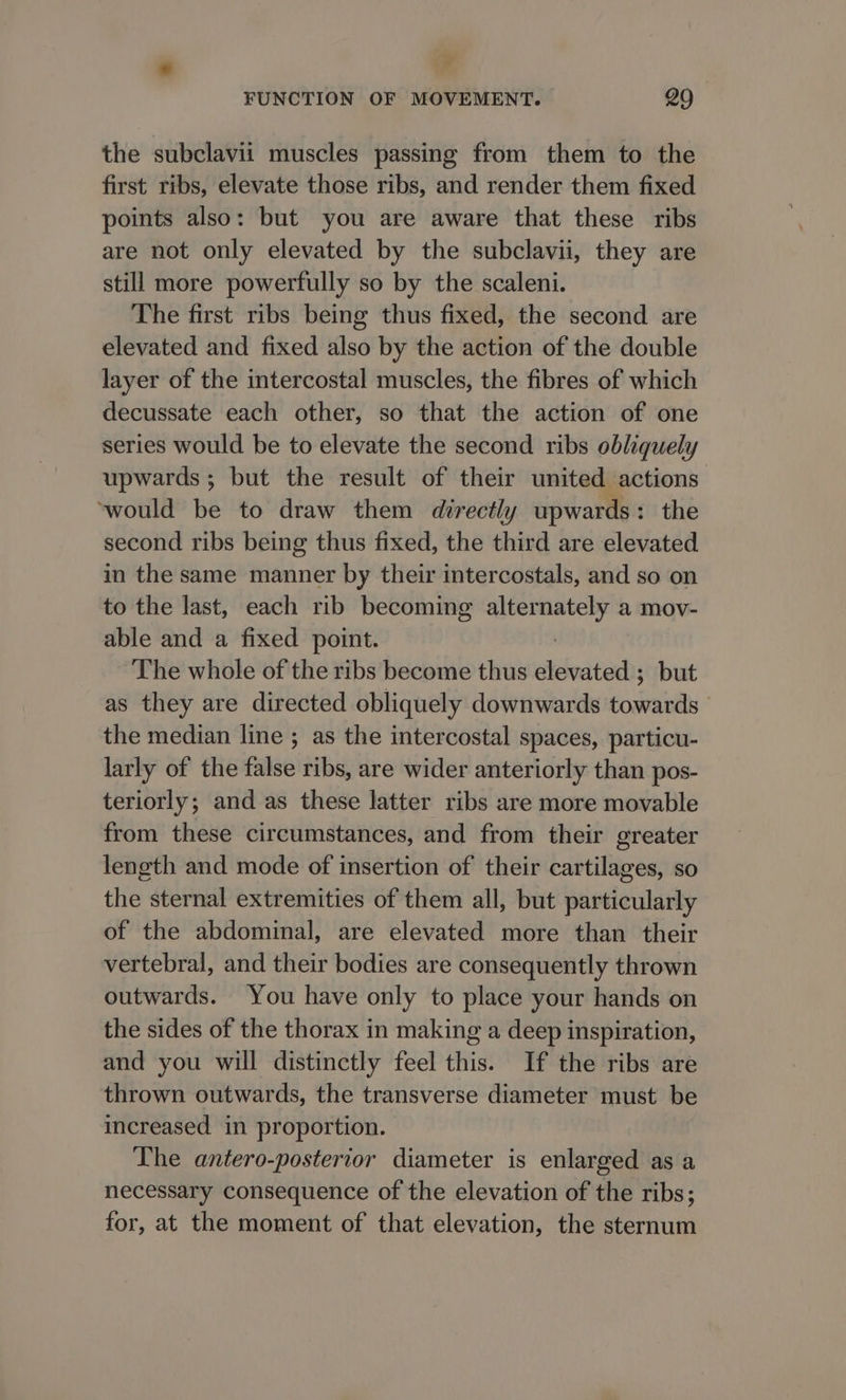 the subclavii muscles passing from them to the first ribs, elevate those ribs, and render them fixed points also: but you are aware that these ribs are not only elevated by the subclavii, they are still more powerfully so by the scaleni. The first ribs being thus fixed, the second are elevated and fixed also by the action of the double layer of the intercostal muscles, the fibres of which decussate each other, so that the action of one series would be to elevate the second ribs obliquely upwards; but the result of their united actions ‘would be to draw them directly upwards: the second ribs being thus fixed, the third are elevated in the same manner by their intercostals, and so on to the last, each rib becoming ery a mov- able and a fixed point. The whole of the ribs become thus elevated ; but as they are directed obliquely downwards towards the median line ; as the intercostal spaces, particu- larly of the false ribs, are wider anteriorly than pos- teriorly; and as these latter ribs are more movable from these circumstances, and from their greater length and mode of insertion of their cartilages, so the sternal extremities of them all, but particularly of the abdominal, are elevated more than their vertebral, and their bodies are consequently thrown outwards. You have only to place your hands on the sides of the thorax in making a deep inspiration, and you will distinctly feel this. If the ribs are thrown outwards, the transverse diameter must be increased in proportion. The antero-posterior diameter is enlarged as a necessary consequence of the elevation of the ribs; for, at the moment of that elevation, the sternum