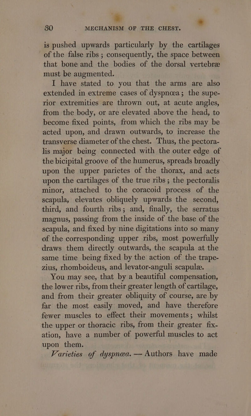 * 30 - MECHANISM OF THE CHEST. is pushed upwards particularly by the cartilages of the false ribs ; consequently, the space between that bone and the bodies of the dorsal vertebree must be augmented. I have stated to you that the arms are also extended in extreme cases of dyspnoea; the supe- rior extremities are thrown out, at acute angles, from the body, or are elevated above the head, to become fixed points, from which the ribs may be acted upon, and drawn outwards, to increase the transverse diameter of the chest. Thus, the pectora- lis major being connected with the outer edge of the bicipital groove of the humerus, spreads broadly upon the upper parietes of the thorax, and acts upon the cartilages of the true ribs; the pectoralis minor, attached to the coracoid process of the scapula, elevates obliquely upwards the second, third, and fourth ribs; and, finally, the serratus magnus, passing from the inside of the base of the scapula, and fixed by nine digitations into so many of the corresponding upper ribs, most powerfully draws them directly outwards, the scapula at the same time being fixed by the action of the trape- zius, rhomboideus, and levator-anguli scapule. You may see, that by a beautiful compensation, the lower ribs, from their greater length of cartilage, and from their greater obliquity of course, are by far the most easily moved, and have therefore fewer muscles to effect their movements; whilst the upper or thoracic ribs, from their greater fix- ation, have a number of powerful muscles to act upon them. Varieties of dyspnea. — Authors have made