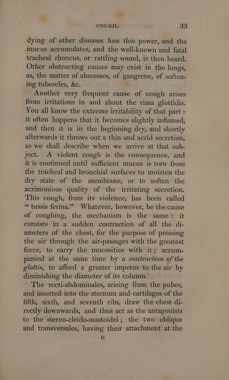 * COUGH. 83 dying of other diseases lose this power, and the mucus accumulates, and the well-known and fatal tracheal rhoncus, or rattling sound, is then heard. Other obstructing causes may exist in the lungs, as, the matter of abscesses, of gangrene, of soften- ing tubercles, &amp;c. . Another very frequent cause of cough arises from irritations in and about the rima glottidis. You all know the extreme irritability of that part : it often happens that it becomes slightly inflamed, and then it is in the beginning dry, and shortly afterwards it throws out a thin and acrid secretion, as we shall describe when we arrive at that sub- ject. A violent cough is the consequence, and it is continued until sufficient mucus is torn from the tracheal and bronchial surfaces to: moisten the dry state of the membrane, or to soften the acrimonious quality of the irritating secretion. This cough, from its violence, has been called “ tussis ferina.”” Whatever, however, be the cause of coughing, the mechanism is the same: it consists in a sudden contraction of all the di- ameters of the chest, for the purpose of pressing the air through the air-passages with the greatest force, to carry the mucosities with it; accom- panied at the same time by a contraction of the glottis, to afford a greater impetus to the air by diminishing the diameter of its column. The recti-abdominales, arising from the pubes, and inserted into the sternum and cartilages of the fifth, sixth, and seventh ribs, draw the chest di- rectly downwards, and thus act as the antagonists to the sterno-cleido-mastoidei ; the two oblique and transversales, having their attachment at the D