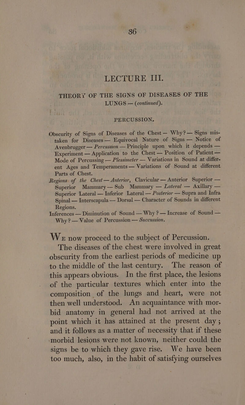 LECTURE III. THEORY OF THE SIGNS OF DISEASES OF THE LUNGS — (continued). PERCUSSION. Obscurity of Signs of Diseases of the Chest — Why? — Signs mis- taken for Diseases— Equivocal Nature of Signs — Notice of Avenbrugger — Percussion — Principle upon which it depends — Experiment — Application to the Chest — Position of Patient — Mode of Percussing — Plessimeter — Variations in Sound at differ- ent Ages and Temperaments — Variations of Sound at different Parts of Chest. Regions of the Chest — Anterior, Clavicular — Anterior Superior — Superior Mammary— Sub Mammary — Lateral — Axillary — Superior Lateral — Inferior Lateral — Posterior — Supra and Infra Spinal — Interscapula — Dorsal — Character of Sounds in different Regions. Inferences — Diminution of Sound — Why ? — Increase of Sound — Why? — Value of Percussion — Succussion. We now proceed to the subject of Percussion. The diseases of the chest were involved in great obscurity from the earliest periods of medicine up to the middle of the last century. The reason of this appears obvious. In the first place, the lesions of the particular textures which enter into the composition of the lungs and heart, were not then well understood. An acquaintance with mor- bid anatomy in general had not arrived at the point which it has attained at the present day ; and it follows as a matter of necessity that if these morbid lesions were not known, neither could the signs be to which they gave rise. We have been too much, also, in the habit of satisfying ourselves