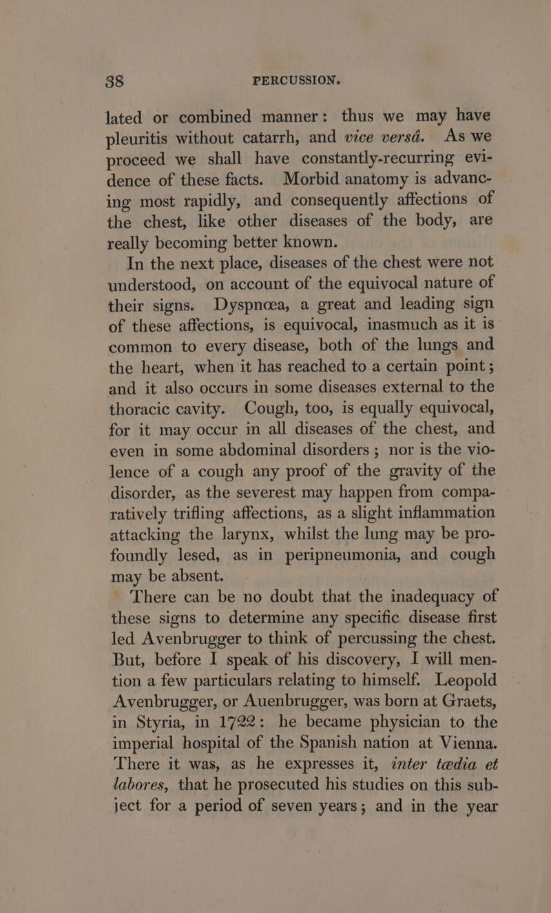 lated or combined manner: thus we may have pleuritis without catarrh, and vice versd. AS we proceed we shall have constantly-recurring evi- dence of these facts. Morbid anatomy is advanc- ing most rapidly, and consequently affections of the chest, like other diseases of the body, are really becoming better known. In the next place, diseases of the chest were not understood, on account of the equivocal nature of their signs. Dyspnoea, a great and leading sign of these affections, is equivocal, inasmuch as it is common to every disease, both of the lungs and the heart, when it has reached to a certain point ; and it also occurs in some diseases external to the thoracic cavity. Cough, too, is equally equivocal, for it may occur in all diseases of the chest, and even in some abdominal disorders ; nor is the vio- lence of a cough any proof of the gravity of the disorder, as the severest may happen from compa- ratively trifling affections, as a slight inflammation attacking the larynx, whilst the lung may be pro- foundly lesed, as in peripneumonia, and cough may be absent. There can be no doubt that the inadequacy of these signs to determine any specific disease first led Avenbrugger to think of percussing the chest. But, before I speak of his discovery, I will men- tion a few particulars relating to himself. Leopold Avenbrugger, or Auenbrugger, was born at Graets, in Styria, in 1722: he became physician to the imperial hospital of the Spanish nation at Vienna. There it was, as he expresses it, enter tedia et labores, that he prosecuted his studies on this sub- ject for a period of seven years; and in the year