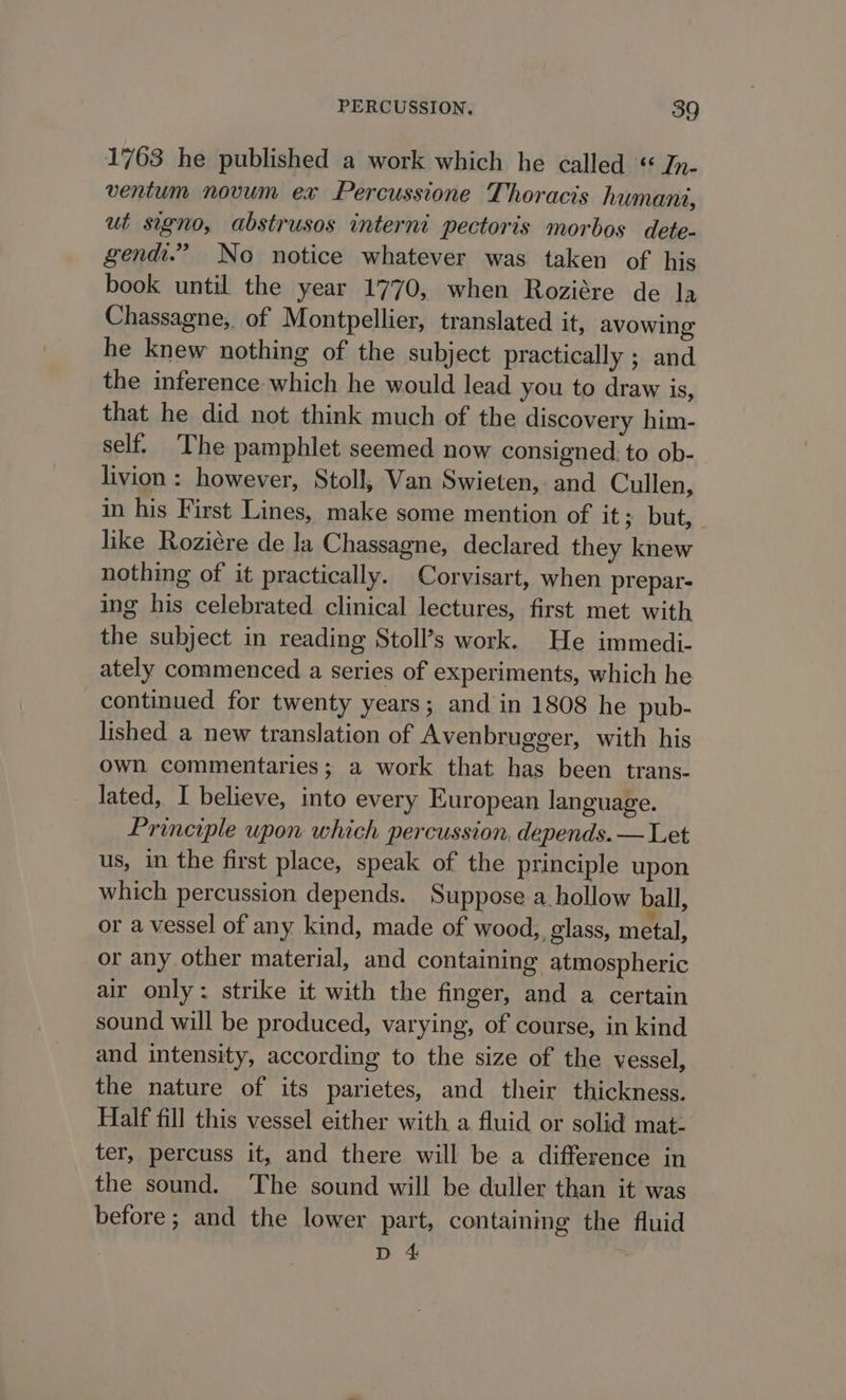 1763 he published a work which he called « Jn- ventum novum ex Percussione Thoracis humani, ut signo, abstrusos interni pectoris morbos dete- gendi.” No notice whatever was taken of his book until the year 1770, when Roziére de la Chassagne;, of Montpellier, translated it, avowing he knew nothing of the subject practically ; and the inference which he would lead you to draw is, that he did not think much of the discovery him- self. The pamphlet seemed now consigned: to ob- livion: however, Stoll, Van Swieten, and Cullen, in his First Lines, make some mention of it ; but, . like Roziére de la Chassagne, declared they knew nothing of it practically. Corvisart, when prepar- ing his celebrated clinical lectures, first met with the subject in reading Stoll’s work. He immedi- ately commenced a series of experiments, which he continued for twenty years; and in 1808 he pub- lished a new translation of Avenbrugger, with his own commentaries; a work that has been trans- lated, I believe, into every European language. Principle upon which percussion, depends. — Let us, in the first place, speak of the principle upon which percussion depends. Suppose a hollow ball, or a vessel of any kind, made of wood, glass, metal, or any other material, and containing atmospheric air only: strike it with the finger, and a certain sound will be produced, varying, of course, in kind and intensity, according to the size of the vessel, the nature of its parietes, and their thickness. Half fill this vessel either with a fluid or solid mat- ter, percuss it, and there will be a difference in the sound. The sound will be duller than it was before; and the lower part, containing the fluid D 4