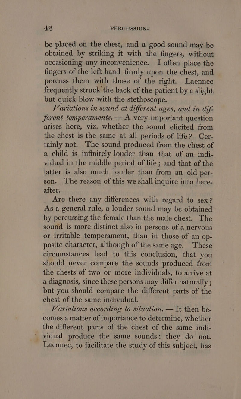 be placed on the chest, and a good sound may be obtained by striking it with the fingers, without occasioning any inconvenience. I often place the fingers of the left hand firmly upon the chest, and percuss them with those of the right. Laennec frequently struck the back of the patient by a slight but quick blow with the stethoscope. Variations in sound at different ages, and in dif- Jerent temperaments. — A very important question arises here, viz. whether the sound elicited from the chest is the same at all periods of life? Cer- tainly not. The sound produced from the chest of a child is infinitely louder than that of an indi- vidual in the middle period of life ; and that of the latter is also much louder than from an old per- son. ‘The reason of this we shall inquire into here- after. Are there any differences with regard to sex? As a general rule, a louder sound may be obtained by percussing the female than the male chest. The sound is more distinct also in persons of a nervous or irritable temperament, than in those of an op- posite character, although of the same age. These circumstances lead to this conclusion, that you should never compare the sounds produced from the chests of two or more individuals, to arrive at a diagnosis, since these persons may differ naturally ; but you should compare the different parts of the chest of the same individual. Variations according to situation. — It then be- comes a matter of importance to determine, whether the different parts of the chest of the same indi- vidual produce the same sounds: they do not. Laennec, to facilitate the study of this subject, has