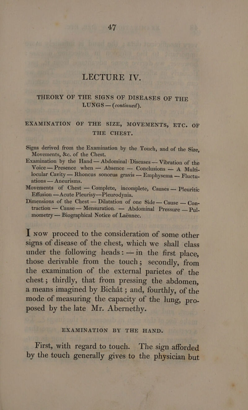 LECTURE IV. THEORY OF THE SIGNS OF DISEASES OF THR LUNGS — (continued). EXAMINATION OF THE SIZE, MOVEMENTS, ETC. OF THE CHEST. Signs derived from the Examination by the Touch, and of the Siz Movements, &amp;c. of the Chest. | Examination by the Hand — Abdominal\ Diseases —- Vibration of the Voice — Presence when — Absence — Conclusions — A Multi- locular Cavity — Rhoncus sonorus gravis — Emphysema — Fluctu- ations — Aneurisms. Movements of Chest — Complete, incomplete, Causes — Pleuritic Effusion —Acute Pleurisy-——Pleurodynia. Dimensions of the Chest — Dilatation of one Side — Cause — Con- traction -- Cause — Mensuration. — Abdominal Pressure — Pyl- mometry — Biographical Notice of Laénnec. vy I now proceed to the consideration of some other signs of disease of the chest, which we shall class under the following heads: —in the first place, those derivable from the touch; secondly, from the examination of the external parietes of the chest ; thirdly, that from pressing the abdomen, a means imagined by Bichat ; and, fourthly, of the mode of measuring the capacity of the lung, pro- posed by the late Mr. Abernethy. EXAMINATION BY THE HAND. First, with regard to touch. The sign afforded by the touch generally gives to the physician but