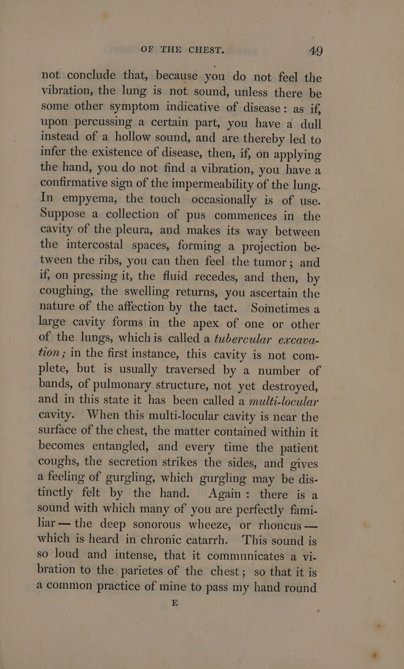 not conclude that, because you do not feel the vibration, the lung is not sound, unless there be some other symptom indicative of disease: as if, upon percussing a certain part, you have a dull instead of a hollow sound, and are thereby led to infer the existence of disease, then, if, on applying the hand, you do not find a vibration, you have a confirmative sign of the impermeability of the lung. In empyema, the touch occasionally is of use. Suppose a collection of pus commences in the cavity of the pleura, and makes its way between the intercostal spaces, forming a projection be- tween the ribs, you can then feel the tumor; and if, on pressing it, the fluid recedes, and then, by coughing, the swelling returns, you ascertain the nature of the affection by the tact. Soimetimes a large cavity forms in the apex of one or other of the lungs, whichis called a tubercular excava- ton ; in the first instance, this cavity is not com- plete, but is usually traversed by a number of bands, of pulmonary structure, not yet destroyed, and in this state it has been called a multi-locular cavity. When this multi-locular cavity is near the surface of the chest, the matter contained within it becomes entangled, and every time the patient coughs, the secretion strikes the sides, and gives a feeling of gurgling, which gurgling may be dis- tinctly felt by the hand. Again: there is a sound with which many of you are perfectly fami- liar — the deep sonorous wheeze, or rhoncus — which is heard in chronic catarrh. This sound is so loud and intense, that it communicates a vi- bration to the parietes of the chest; so that it is a common practice of mine to pass my hand round E