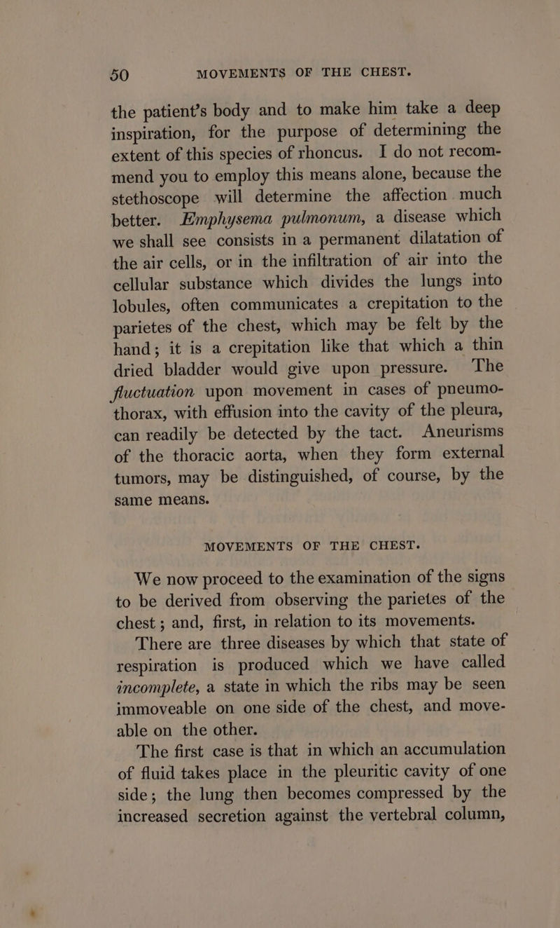 the patient’s body and to make him take a deep inspiration, for the purpose of determining the extent of this species of rhoncus. I do not recom- mend you to employ this means alone, because the stethoscope will determine the affection much better. Emphysema pulmonum, a disease which we shall see consists in a permanent dilatation of the air cells, or in the infiltration of air into the cellular substance which divides the lungs into lobules, often communicates a crepitation to the parietes of the chest, which may be felt by the hand; it is a crepitation like that which a thin dried bladder would give upon pressure. The fluctuation upon movement in cases of pneumo- thorax, with effusion into the cavity of the pleura, can readily be detected by the tact. Aneurisms of the thoracic aorta, when they form external tumors, may be distinguished, of course, by the same means. MOVEMENTS OF THE CHEST. We now proceed to the examination of the signs to be derived from observing the parietes of the chest ; and, first, in relation to its movements. There are three diseases by which that state of respiration is produced which we have called incomplete, a state in which the ribs may be seen immoveable on one side of the chest, and move- able on the other. The first case is that in which an accumulation of fluid takes place in the pleuritic cavity of one side; the lung then becomes compressed by the increased secretion against the vertebral column,