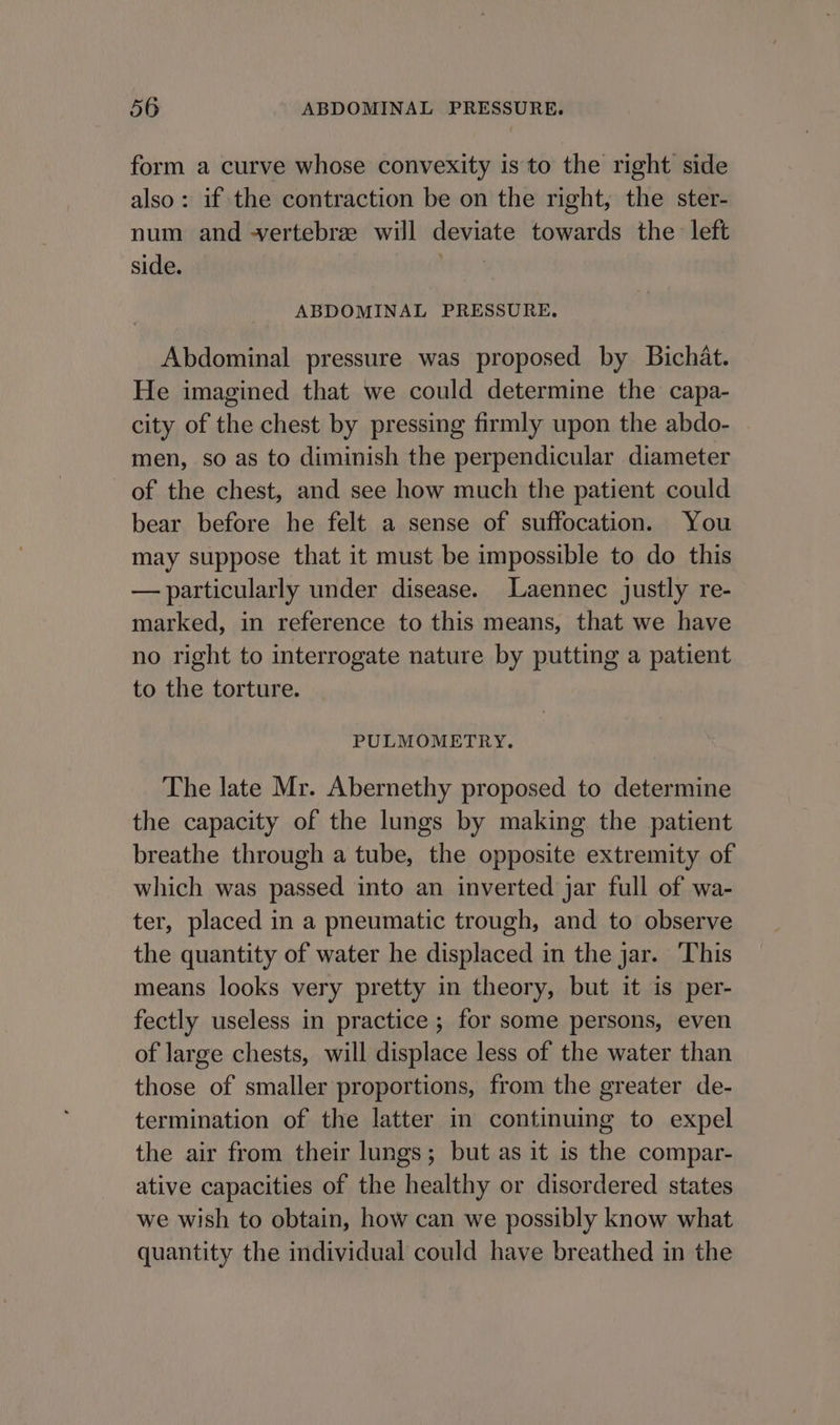 form a curve whose convexity is to the right side also: if the contraction be on the right, the ster- num and -vertebre will deviate towards the left side. | ABDOMINAL PRESSURE, Abdominal pressure was proposed by Bichat. He imagined that we could determine the capa- city of the chest by pressing firmly upon the abdo- men, so as to diminish the perpendicular diameter of the chest, and see how much the patient could bear before he felt a sense of suffocation. You may suppose that it must be impossible to do this — particularly under disease. Laennec justly re- marked, in reference to this means, that we have no right to interrogate nature by putting a patient to the torture. PULMOMETRY. The late Mr. Abernethy proposed to determine the capacity of the lungs by making the patient breathe through a tube, the opposite extremity of which was passed into an inverted jar full of wa- ter, placed in a pneumatic trough, and to observe the quantity of water he displaced in the jar. ‘This means looks very pretty in theory, but it is per- fectly useless in practice ; for some persons, even of large chests, will displace less of the water than those of smaller proportions, from the greater de- termination of the latter in continuing to expel the air from their lungs; but as it is the compar- ative capacities of the healthy or disordered states we wish to obtain, how can we possibly know what quantity the individual could have breathed in the