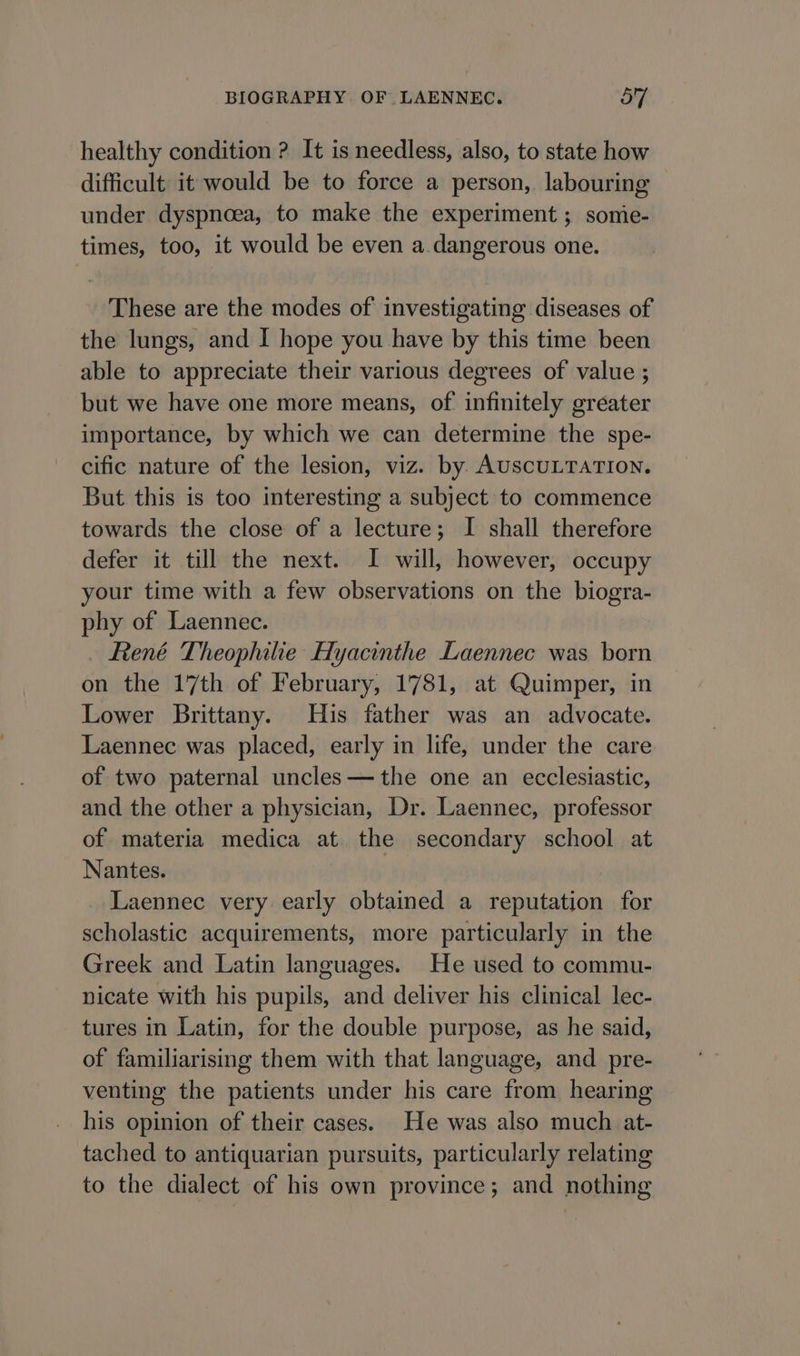 healthy condition ? It is needless, also, to state how difficult it would be to force a person, labouring under dyspnoea, to make the experiment ; somie- times, too, it would be even a.dangerous one. These are the modes of investigating diseases of the lungs, and I hope you have by this time been able to appreciate their various degrees of value ; but we have one more means, of infinitely greater importance, by which we can determine the spe- cific nature of the lesion, viz. by AUscULTATION. But this is too interesting a subject to commence towards the close of a lecture; I shall therefore defer it till the next. I will, however, occupy your time with a few observations on the biogra- phy of Laennec. René Theophilie Hyacinthe Laennec was born on the 17th of February, 1781, at Quimper, in Lower Brittany. His father was an advocate. Laennec was placed, early in life, under the care of two paternal uncles—the one an ecclesiastic, and the other a physician, Dr. Laennec, professor of materia medica at the secondary school at Nantes. | Laennec very early obtained a reputation for scholastic acquirements, more particularly in the Greek and Latin languages. He used to commu- nicate with his pupils, and deliver his clinical lec- tures in Latin, for the double purpose, as he said, of familiarising them with that language, and pre- venting the patients under his care from hearing his opinion of their cases. He was also much. at- tached to antiquarian pursuits, particularly relating to the dialect of his own province; and nothing