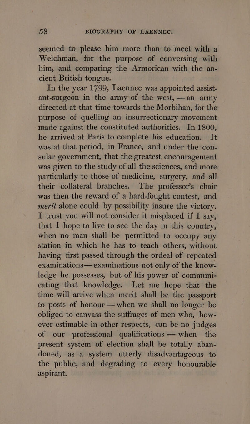 seemed to please him more than to meet with a Welchman, for the purpose of conversing with him, and comparing the Armorican with the an- cient British tongue. In the year 1799, Laennec was appointed assist- ant-surgeon in the army of the west,—an army directed at that time towards the Morbihan, for the purpose of quelling an insurrectionary movement made against the constituted authorities. In 1800, he arrived at Paris to complete his education. It was at that period, in France, and under the con- sular government, that the greatest encouragement was given to the study of all the sciences, and more particularly to those of medicine, surgery, and all their collateral branches. ‘The professor’s chair was then the reward of a hard-fought contest, and merit alone could by possibility insure the victory. I trust you will not consider it misplaced if I say, that I hope to live to see the day in this country, when no man shall be permitted to occupy any station in which he has to teach others, without having first passed through the ordeal of repeated examinations— examinations not only of the know- ledge he possesses, but of his power of communi- cating that knowledge. Let me hope that the time will arrive when merit shall be the passport to posts of honour — when we shall no longer be obliged to canvass the suffrages of men who, how- ever estimable in other respects, can be no judges of our professional qualifications — when the present system of election shall be totally aban- doned, as a system utterly disadvantageous to the public, and degrading to every honourable aspirant.